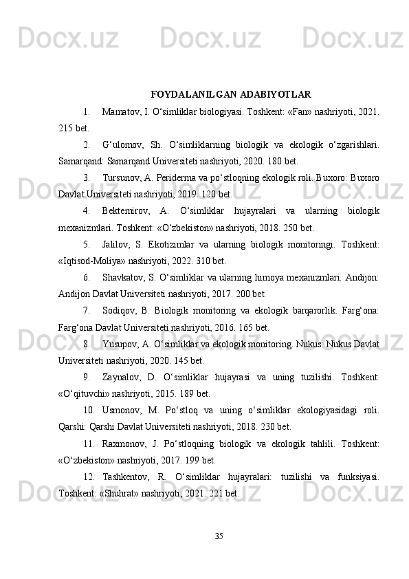 FOYDALANILGAN ADABIYOTLAR
1. Mamatov, I. O‘simliklar biologiyasi. Toshkent: «Fan» nashriyoti, 2021.
215 bet.
2. G‘ulomov,   Sh.   O‘simliklarning   biologik   va   ekologik   o‘zgarishlari.
Samarqand: Samarqand Universiteti nashriyoti, 2020. 180 bet.
3. Tursunov, A. Periderma va po‘stloqning ekologik roli. Buxoro: Buxoro
Davlat Universiteti nashriyoti, 2019. 120 bet.
4. Bektemirov,   A.   O‘simliklar   hujayralari   va   ularning   biologik
mexanizmlari. Toshkent: «O‘zbekiston» nashriyoti, 2018. 250 bet.
5. Jalilov,   S.   Ekotizimlar   va   ularning   biologik   monitoringi.   Toshkent:
«Iqtisod-Moliya» nashriyoti, 2022. 310 bet.
6. Shavkatov, S. O‘simliklar va ularning himoya mexanizmlari. Andijon:
Andijon Davlat Universiteti nashriyoti, 2017. 200 bet.
7. Sodiqov,   B.   Biologik   monitoring   va   ekologik   barqarorlik.   Farg‘ona:
Farg‘ona Davlat Universiteti nashriyoti, 2016. 165 bet.
8. Yusupov, A. O‘simliklar va ekologik monitoring. Nukus: Nukus Davlat
Universiteti nashriyoti, 2020. 145 bet.
9. Zaynalov,   D.   O‘simliklar   hujayrasi   va   uning   tuzilishi.   Toshkent:
«O‘qituvchi» nashriyoti, 2015. 189 bet.
10. Usmonov,   M.   Po‘stloq   va   uning   o‘simliklar   ekologiyasidagi   roli.
Qarshi: Qarshi Davlat Universiteti nashriyoti, 2018. 230 bet.
11. Raxmonov,   J.   Po‘stloqning   biologik   va   ekologik   tahlili.   Toshkent:
«O‘zbekiston» nashriyoti, 2017. 199 bet.
12. Tashkentov,   R.   O‘simliklar   hujayralari:   tuzilishi   va   funksiyasi.
Toshkent: «Shuhrat» nashriyoti, 2021. 221 bet.
35 
