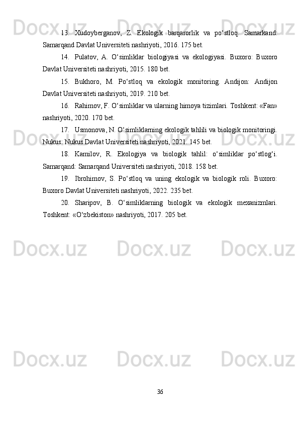 13. Xudoyberganov,   Z.   Ekologik   barqarorlik   va   po‘stloq.   Samarkand:
Samarqand Davlat Universiteti nashriyoti, 2016. 175 bet.
14. Pulatov,   A.   O‘simliklar   biologiyasi   va   ekologiyasi.   Buxoro:   Buxoro
Davlat Universiteti nashriyoti, 2015. 180 bet.
15. Bukhoro,   M.   Po‘stloq   va   ekologik   monitoring.   Andijon:   Andijon
Davlat Universiteti nashriyoti, 2019. 210 bet.
16. Rahimov, F. O‘simliklar va ularning himoya tizimlari. Toshkent: «Fan»
nashriyoti, 2020. 170 bet.
17. Usmonova, N. O‘simliklarning ekologik tahlili va biologik monitoringi.
Nukus: Nukus Davlat Universiteti nashriyoti, 2021. 145 bet.
18. Kamilov,   R.   Ekologiya   va   biologik   tahlil:   o‘simliklar   po‘stlog‘i.
Samarqand: Samarqand Universiteti nashriyoti, 2018. 158 bet.
19. Ibrohimov,   S.   Po‘stloq   va   uning   ekologik   va   biologik   roli.   Buxoro:
Buxoro Davlat Universiteti nashriyoti, 2022. 235 bet.
20. Sharipov,   B.   O‘simliklarning   biologik   va   ekologik   mexanizmlari.
Toshkent: «O‘zbekiston» nashriyoti, 2017. 205 bet.
36 