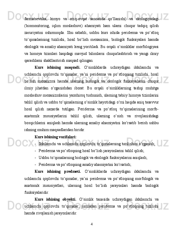 farmatsevtika,   kimyo   va   oziq-ovqat   sanoatida   qo‘llanishi)   va   ekologiyadagi
(biomonitoring,   iqlim   moslashuvi)   ahamiyati   ham   ularni   chuqur   tadqiq   qilish
zaruriyatini   oshirmoqda.   Shu   sababli,   ushbu   kurs   ishida   periderma   va   po‘stloq
to‘qimalarining   tuzilishi,   hosil   bo‘lish   mexanizmi,   biologik   funksiyalari   hamda
ekologik va amaliy ahamiyati keng yoritiladi. Bu orqali o‘simliklar morfologiyasi
va   himoya   tizimlari   haqidagi   mavjud   bilimlarni   chuqurlashtirish   va   yangi   ilmiy
qarashlarni shakllantirish maqsad qilingan.
Kurs   ishining   maqsadi.   O‘simliklarda   uchraydigan   ikkilamchi   va
uchlamchi   qoplovchi   to‘qimalar,   ya’ni   periderma   va   po‘stloqning   tuzilishi,   hosil
bo‘lish   mexanizmi   hamda   ularning   biologik   va   ekologik   funksiyalarini   chuqur
ilmiy   jihatdan   o‘rganishdan   iborat.   Bu   orqali   o‘simliklarning   tashqi   muhitga
moslashuv mexanizmlarini yaxshiroq tushunish, ularning tabiiy himoya tizimlarini
tahlil qilish va ushbu to‘qimalarning o‘simlik hayotidagi o‘rni haqida aniq tasavvur
hosil   qilish   nazarda   tutilgan.   Periderma   va   po‘stloq   to‘qimalarining   morfo-
anatomik   xususiyatlarini   tahlil   qilish,   ularning   o‘sish   va   rivojlanishdagi
bosqichlarini   aniqlash   hamda   ularning   amaliy   ahamiyatini   ko‘rsatib   berish   ushbu
ishning muhim maqsadlaridan biridir. 
Kurs ishining vazifalari:
 Ikkilamchi va uchlamchi qoplovchi to‘qimalarning tuzilishini o‘rganish;
 Periderma va po‘stloqning hosil bo‘lish jarayonlarini tahlil qilish;
 Ushbu to‘qimalarning biologik va ekologik funksiyalarini aniqlash;
 Periderma va po‘stloqning amaliy ahamiyatini ko‘rsatish;
Kurs   ishining   predmeti.   O‘simliklarda   uchraydigan   ikkilamchi   va
uchlamchi   qoplovchi   to‘qimalar,   ya’ni   periderma   va   po‘stloqning   morfologik   va
anatomik   xususiyatlari,   ularning   hosil   bo‘lish   jarayonlari   hamda   biologik
funksiyalaridir.
Kurs   ishining   obyekti.   O‘simlik   tanasida   uchraydigan   ikkilamchi   va
uchlamchi   qoplovchi   to‘qimalar,   jumladan   periderma   va   po‘stloqning   tuzilishi
hamda rivojlanish jarayonlaridir.
4 