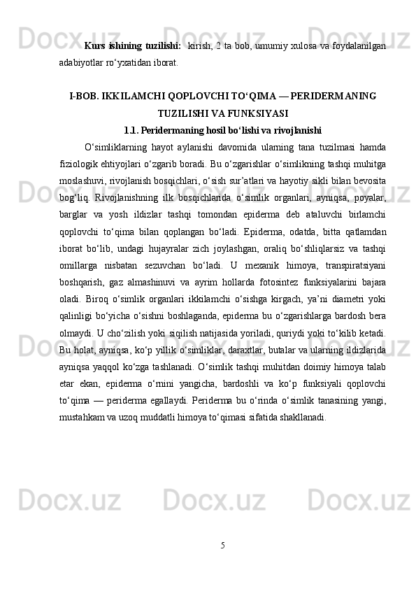 Kurs ishining tuzilishi:    kirish, 2 ta bob, umumiy xulosa va foydalanilgan
adabiyotlar ro‘yxatidan iborat.
I-BOB.  IKKILAMCHI QOPLOVCHI TO‘QIMA — PERIDERMANING
TUZILISHI VA FUNKSIYASI
1.1.   Peridermaning hosil bo‘lishi va rivojlanishi
O‘simliklarning   hayot   aylanishi   davomida   ularning   tana   tuzilmasi   hamda
fiziologik ehtiyojlari o‘zgarib boradi. Bu o‘zgarishlar o‘simlikning tashqi muhitga
moslashuvi, rivojlanish bosqichlari, o‘sish sur’atlari va hayotiy sikli bilan bevosita
bog‘liq.   Rivojlanishning   ilk   bosqichlarida   o‘simlik   organlari,   ayniqsa,   poyalar,
barglar   va   yosh   ildizlar   tashqi   tomondan   epiderma   deb   ataluvchi   birlamchi
qoplovchi   to‘qima   bilan   qoplangan   bo‘ladi.   Epiderma,   odatda,   bitta   qatlamdan
iborat   bo‘lib,   undagi   hujayralar   zich   joylashgan,   oraliq   bo‘shliqlarsiz   va   tashqi
omillarga   nisbatan   sezuvchan   bo‘ladi.   U   mexanik   himoya,   transpiratsiyani
boshqarish,   gaz   almashinuvi   va   ayrim   hollarda   fotosintez   funksiyalarini   bajara
oladi.   Biroq   o‘simlik   organlari   ikkilamchi   o‘sishga   kirgach,   ya’ni   diametri   yoki
qalinligi  bo‘yicha o‘sishni  boshlaganda,   epiderma  bu  o‘zgarishlarga  bardosh  bera
olmaydi. U cho‘zilish yoki siqilish natijasida yoriladi, quriydi yoki to‘kilib ketadi.
Bu holat, ayniqsa, ko‘p yillik o‘simliklar, daraxtlar, butalar va ularning ildizlarida
ayniqsa yaqqol ko‘zga tashlanadi. O‘simlik tashqi  muhitdan doimiy himoya talab
etar   ekan,   epiderma   o‘rnini   yangicha,   bardoshli   va   ko‘p   funksiyali   qoplovchi
to‘qima   —   periderma   egallaydi.   Periderma   bu   o‘rinda   o‘simlik   tanasining   yangi,
mustahkam va uzoq muddatli himoya to‘qimasi sifatida shakllanadi.
5 