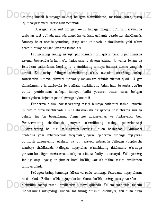 ko‘proq   kuchli   himoyaga   muhtoj   bo‘lgan   o‘simliklarda,   masalan,   qattiq   quruq
iqlimda yashovchi daraxtlarda uchraydi.
 Susaygan   yoki   sust   fellogen   —   bu   turdagi   fellogen   bo‘linish   jarayonida
nisbatan   sust   bo‘ladi,   natijada   ingichka   va   kam   qatlamli   periderma   shakllanadi.
Bunday   holat   odatda   yumshoq,   qisqa   umr   ko‘ruvchi   o‘simliklarda   yoki   o‘suv
sharoiti qulay bo‘lgan joylarda kuzatiladi.
Fellogenning   faolligi   nafaqat   peridermani   hosil   qiladi,   balki   u   peridermada
keyingi   bosqichlarda   ham   o‘z   funksiyalarini   davom   ettiradi.   U   yangi   fellem   va
felloderm   qatlamlarini   hosil   qilib,   o‘simlikning   himoya   tizimini   doimo   yangilab
boradi.   Shu   tariqa   fellogen   o‘simlikning   o‘suv   nuqtalari   atrofidagi   tashqi
zararlardan   himoya   qiluvchi   markaziy   mexanizm   sifatida   xizmat   qiladi.   U   gaz
almashinuvini   ta’minlovchi   lentisellalar   shakllanishi   bilan   ham   bevosita   bog‘liq
bo‘lib,   peridermani   nafaqat   himoya,   balki   yashash   uchun   zarur   bo‘lgan
funksiyalarni bajaradigan to‘qimaga aylantiradi.
Periderma   o‘simliklar   tanasining   tashqi   himoya   qatlamini   tashkil   etuvchi
muhim   to‘qima   hisoblanadi.   Uning   shakllanishi   bir   qancha   bosqichlarda   amalga
oshadi,   har   bir   bosqichning   o‘ziga   xos   xususiyatlari   va   funksiyalari   bor.
Peridermaning   shakllanish   jarayoni   o‘simlikning   tashqi   qatlamlaridagi
hujayralarning   bo‘linish   xususiyatini   orttirishi   bilan   boshlanadi.   Birlamchi
epiderma   yoki   subepidermal   to‘qimalar,   ya’ni   epiderma   ostidagi   hujayralar
bo‘linish   xususiyatini   olishadi   va   bu   jarayon   natijasida   fellogen   (qoplovchi
kambiy)   shakllanadi.   Fellogen   hujayralari   o‘simlikning   ikkilamchi   o‘sishiga
yordam   beradigan   meristematik   to‘qima   sifatida   faoliyat   boshlaydi.   Fellogenning
faolligi   orqali   yangi   to‘qimalar   hosil   bo‘lib,   ular   o‘simlikni   tashqi   omillardan
himoya qiladi.
Fellogen   tashqi   tomonga   fellem   va   ichki   tomonga   felloderm   hujayralarini
hosil   qiladi.   Fellem   o‘lik   hujayralardan   iborat   bo‘lib,   uning   asosiy   vazifasi   —
o‘simlikni   tashqi   zararli   omillardan   himoya   qilishdir.   Fellem   qatlamida   suberin
moddasining   mavjudligi   suv   va   gazlarning   o‘tishini   cheklaydi,   shu   bilan   birga
9 