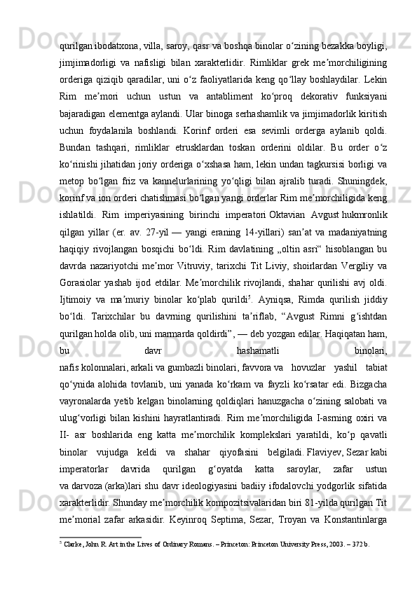 qurilgan   ibodatxona ,   villa , saroy, qasr va boshqa binolar o zining bezakka boyligi,ʻ
jimjimadorligi   va   nafisligi   bilan   xarakterlidir.   Rimliklar   grek   me morchiligining	
ʼ
orderiga   qiziqib   qaradilar,   uni   o z   faoliyatlarida   keng   qo llay   boshlaydilar.   Lekin	
ʻ ʻ
Rim   me mori   uchun   ustun   va   antabliment   ko proq   dekorativ   funksiyani	
ʼ ʻ
bajaradigan elementga aylandi. Ular binoga serhashamlik va jimjimadorlik kiritish
uchun   foydalanila   boshlandi.   Korinf   orderi   esa   sevimli   orderga   aylanib   qoldi.
Bundan   tashqari,   rimliklar   etrusklardan   toskan   orderini   oldilar.   Bu   order   o z	
ʻ
ko rinishi jihatidan joriy orderiga o xshasa ham, lekin undan tagkursisi  borligi va	
ʻ ʻ
metop   bo lgan   friz   va   kannelurlarining   yo qligi   bilan   ajralib   turadi.   Shuningdek,	
ʻ ʻ
korinf va ion orderi chatishmasi bo lgan yangi orderlar Rim me morchiligida keng	
ʻ ʼ
ishlatildi.   Rim   imperiyasining   birinchi   imperatori   Oktavian   Avgust   hukmronlik
qilgan   yillar   (er.   av.   27-yil   —   yangi   eraning   14-yillari)   san at   va   madaniyatning	
ʼ
haqiqiy   rivojlangan   bosqichi   bo ldi.   Rim   davlatining   „oltin   asri“   hisoblangan   bu	
ʻ
davrda   nazariyotchi   me mor   Vitruviy,   tarixchi   Tit   Liviy,   shoirlardan   Vergiliy   va	
ʼ
Gorasiolar   yashab   ijod   etdilar.   Me morchilik   rivojlandi,   shahar   qurilishi   avj   oldi.	
ʼ
Ijtimoiy   va   ma muriy   binolar   ko plab   qurildi	
ʼ ʻ 5
.   Ayniqsa,   Rimda   qurilish   jiddiy
bo ldi.   Tarixchilar   bu   davrning   qurilishini   ta riflab,   “Avgust   Rimni   g ishtdan	
ʻ ʼ ʻ
qurilgan holda olib, uni marmarda qoldirdi”,   — deb yozgan edilar. Haqiqatan ham,
bu   davr   hashamatli   binolari,
nafis   kolonnalari ,   arkali   va   gumbazli   binolari,   favvora   va   hovuzlar   yashil   tabiat
qo ynida   alohida   tovlanib,   uni   yanada   ko rkam   va   fayzli   ko rsatar   edi.   Bizgacha
ʻ ʻ ʻ
vayronalarda   yetib   kelgan   binolarning   qoldiqlari   hanuzgacha   o zining   salobati   va	
ʻ
ulug vorligi   bilan   kishini   hayratlantiradi.   Rim   me morchiligida   I-asrning   oxiri   va	
ʻ ʼ
II-   asr   boshlarida   eng   katta   me morchilik   komplekslari   yaratildi,   ko p   qavatli	
ʼ ʻ
binolar   vujudga   keldi   va   shahar   qiyofasini   belgiladi.   Flaviyev ,   Sezar   kabi
imperatorlar   davrida   qurilgan   g oyatda   katta   saroylar,   zafar   ustun	
ʻ
va   darvoza   (arka)lari shu davr ideologiyasini badiiy ifodalovchi yodgorlik sifatida
xarakterlidir. Shunday me morchilik kompozitsivalaridan biri 81-yilda qurilgan Tit	
ʼ
me morial   zafar   arkasidir.   Keyinroq   Septima,   Sezar,   Troyan   va   Konstantinlarga	
ʼ
5
 Clarke, John R. Art in the Lives of Ordinary Romans. – Princeton: Princeton University Press, 2003. – 372 b. 