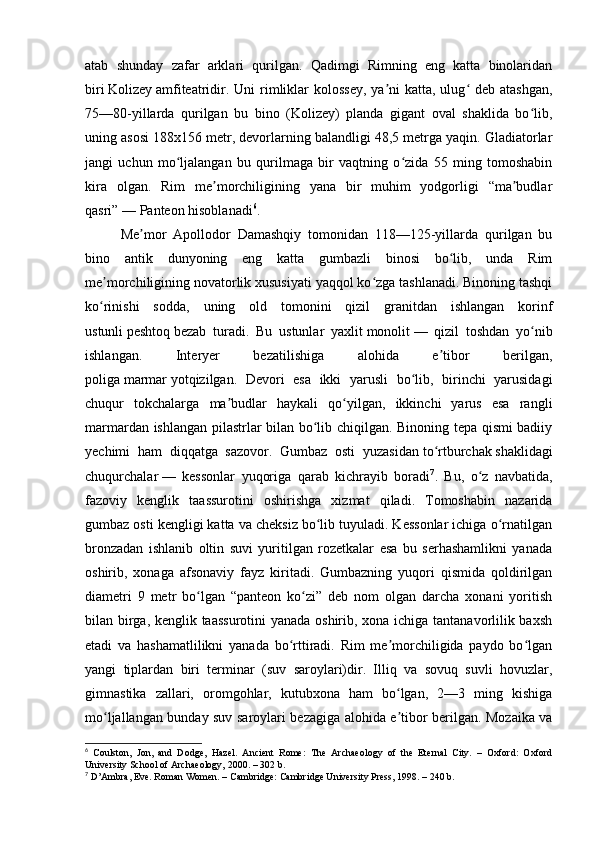 atab   shunday   zafar   arklari   qurilgan.   Qadimgi   Rimning   eng   katta   binolaridan
biri   Kolizey   amfiteatridir. Uni  rimliklar  kolossey,  ya ni  katta, ulug  deb atashgan,ʼ ʻ
75—80-yillarda   qurilgan   bu   bino   (Kolizey)   planda   gigant   oval   shaklida   bo lib,	
ʻ
uning asosi 188x156 metr, devorlarning balandligi 48,5 metrga yaqin. Gladiatorlar
jangi   uchun   mo ljalangan   bu   qurilmaga   bir   vaqtning   o zida   55   ming   tomoshabin	
ʻ ʻ
kira   olgan.   Rim   me morchiligining   yana   bir   muhim   yodgorligi   “ma budlar	
ʼ ʼ
qasri”   — Panteon hisoblanadi 6
.
Me mor   Apollodor   Damashqiy   tomonidan   118—125-yillarda   qurilgan   bu	
ʼ
bino   antik   dunyoning   eng   katta   gumbazli   binosi   bo lib,   unda   Rim	
ʻ
me morchiligining novatorlik xususiyati yaqqol ko zga tashlanadi. Binoning tashqi	
ʼ ʻ
ko rinishi   sodda,   uning   old   tomonini   qizil   granitdan   ishlangan   korinf
ʻ
ustunli   peshtoq   bezab   turadi.   Bu   ustunlar   yaxlit   monolit   —   qizil   toshdan   yo nib	
ʻ
ishlangan.   Interyer   bezatilishiga   alohida   e tibor   berilgan,	
ʼ
poliga   marmar   yotqizilgan.   Devori   esa   ikki   yarusli   bo lib,   birinchi   yarusidagi	
ʻ
chuqur   tokchalarga   ma budlar   haykali   qo yilgan,   ikkinchi   yarus   esa   rangli	
ʼ ʻ
marmardan ishlangan pilastrlar bilan bo lib chiqilgan. Binoning tepa qismi badiiy	
ʻ
yechimi   ham   diqqatga   sazovor.   Gumbaz   osti   yuzasidan   to rtburchak	
ʻ   shaklidagi
chuqurchalar   —   kessonlar   yuqoriga   qarab   kichrayib   boradi 7
.   Bu,   o z   navbatida,	
ʻ
fazoviy   kenglik   taassurotini   oshirishga   xizmat   qiladi.   Tomoshabin   nazarida
gumbaz osti kengligi katta va cheksiz bo lib tuyuladi. Kessonlar ichiga o rnatilgan	
ʻ ʻ
bronzadan   ishlanib   oltin   suvi   yuritilgan   rozetkalar   esa   bu   serhashamlikni   yanada
oshirib,   xonaga   afsonaviy   fayz   kiritadi.   Gumbazning   yuqori   qismida   qoldirilgan
diametri   9   metr   bo lgan   “panteon   ko zi”   deb   nom   olgan   darcha   xonani   yoritish	
ʻ ʻ
bilan birga, kenglik taassurotini  yanada oshirib, xona ichiga tantanavorlilik baxsh
etadi   va   hashamatlilikni   yanada   bo rttiradi.   Rim   me morchiligida   paydo   bo lgan	
ʻ ʼ ʻ
yangi   tiplardan   biri   terminar   (suv   saroylari)dir.   Illiq   va   sovuq   suvli   hovuzlar,
gimnastika   zallari,   oromgohlar,   kutubxona   ham   bo lgan,   2—3   ming   kishiga	
ʻ
mo ljallangan bunday suv saroylari bezagiga alohida e tibor berilgan. Mozaika va	
ʻ ʼ
6
  Coulston,   Jon,   and   Dodge,   Hazel.   Ancient   Rome:   The   Archaeology   of   the   Eternal   City.   –   Oxford:   Oxford
University School of Archaeology, 2000. – 302 b.
7
 D’Ambra, Eve. Roman Women. – Cambridge: Cambridge University Press, 1998. – 240 b. 