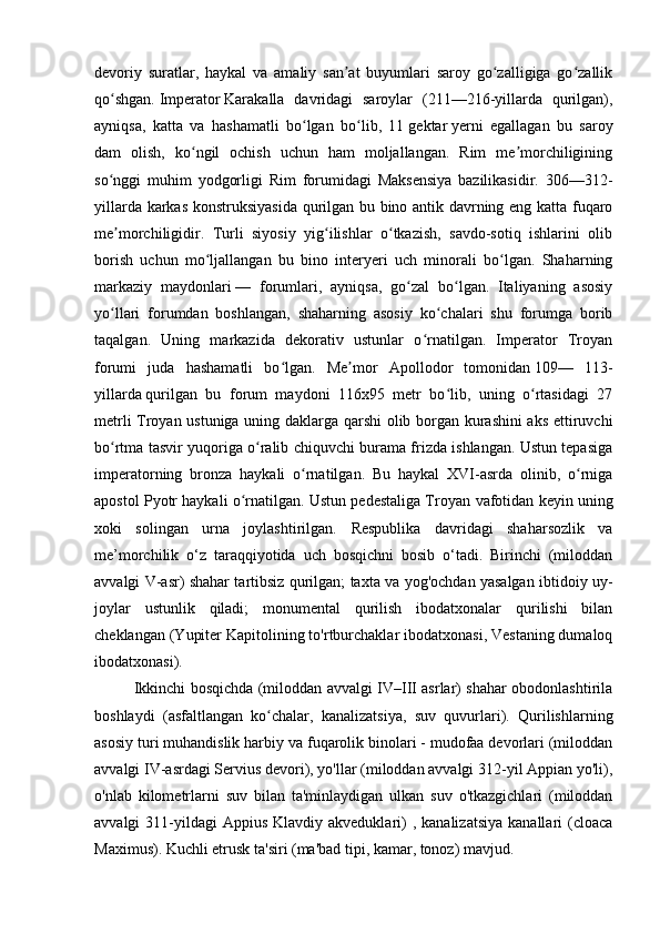 devoriy   suratlar,   haykal   va   amaliy   san at   buyumlari   saroy   go zalligiga   go zallikʼ ʻ ʻ
qo shgan.	
ʻ   Imperator   Karakalla   davridagi   saroylar   (211—216-yillarda   qurilgan),
ayniqsa,   katta   va   hashamatli   bo lgan   bo lib,   11	
ʻ ʻ   gektar   yerni   egallagan   bu   saroy
dam   olish,   ko ngil   ochish   uchun   ham   moljallangan.   Rim   me morchiligining	
ʻ ʼ
so nggi   muhim   yodgorligi   Rim   forumidagi   Maksensiya   bazilikasidir.   306—312-	
ʻ
yillarda karkas konstruksiyasida qurilgan bu bino antik davrning eng katta fuqaro
me morchiligidir.   Turli   siyosiy   yig ilishlar   o tkazish,   savdo-sotiq   ishlarini   olib
ʼ ʻ ʻ
borish   uchun   mo ljallangan   bu   bino   interyeri   uch   minorali   bo lgan.   Shaharning	
ʻ ʻ
markaziy   maydonlari   —   forumlari,   ayniqsa,   go zal   bo lgan.   Italiyaning   asosiy	
ʻ ʻ
yo llari   forumdan   boshlangan,   shaharning   asosiy   ko chalari   shu   forumga   borib	
ʻ ʻ
taqalgan.   Uning   markazida   dekorativ   ustunlar   o rnatilgan.   Imperator   Troyan	
ʻ
forumi   juda   hashamatli   bo lgan.   Me mor   Apollodor   tomonidan	
ʻ ʼ   109—   113-
yillarda   qurilgan   bu   forum   maydoni   116x95   metr   bo lib,   uning   o rtasidagi   27	
ʻ ʻ
metrli Troyan ustuniga uning daklarga qarshi olib borgan kurashini  aks ettiruvchi
bo rtma tasvir yuqoriga o ralib chiquvchi burama frizda ishlangan. Ustun tepasiga	
ʻ ʻ
imperatorning   bronza   haykali   o rnatilgan.   Bu   haykal   XVI-asrda   olinib,   o rniga	
ʻ ʻ
apostol Pyotr haykali o rnatilgan. Ustun pedestaliga Troyan 	
ʻ vafotidan keyin uning
xoki   solingan   urna   joylashtirilgan.   Respublika   davridagi   shaharsozlik   va
me’morchilik   o‘z   taraqqiyotida   uch   bosqichni   bosib   o‘tadi.   Birinchi   (miloddan
avvalgi V-asr) shahar tartibsiz qurilgan; taxta va yog'ochdan yasalgan ibtidoiy uy-
joylar   ustunlik   qiladi;   monumental   qurilish   ibodatxonalar   qurilishi   bilan
cheklangan (Yupiter Kapitolining to'rtburchaklar ibodatxonasi, Vestaning dumaloq
ibodatxonasi).
Ikkinchi bosqichda (miloddan avvalgi IV–III asrlar) shahar obodonlashtirila
boshlaydi   (asfaltlangan   ko chalar,   kanalizatsiya,   suv   quvurlari).   Qurilishlarning	
ʻ
asosiy turi muhandislik harbiy va fuqarolik binolari - mudofaa devorlari (miloddan
avvalgi IV-asrdagi Servius devori), yo'llar (miloddan avvalgi 312-yil Appian yo'li),
o'nlab   kilometrlarni   suv   bilan   ta'minlaydigan   ulkan   suv   o'tkazgichlari   (miloddan
avvalgi  311-yildagi  Appius  Klavdiy  akveduklari)  ,  kanalizatsiya  kanallari  (cloaca
Maximus). Kuchli etrusk ta'siri (ma'bad tipi, kamar, tonoz) mavjud. 