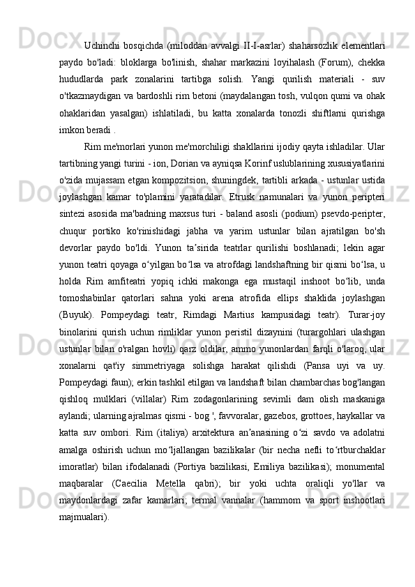 Uchinchi   bosqichda   (miloddan   avvalgi   II-I-asrlar)   shaharsozlik   elementlari
paydo   bo'ladi:   bloklarga   bo'linish,   shahar   markazini   loyihalash   (Forum),   chekka
hududlarda   park   zonalarini   tartibga   solish.   Yangi   qurilish   materiali   -   suv
o'tkazmaydigan va bardoshli rim betoni (maydalangan tosh, vulqon qumi va ohak
ohaklaridan   yasalgan)   ishlatiladi,   bu   katta   xonalarda   tonozli   shiftlarni   qurishga
imkon beradi .
Rim me'morlari yunon me'morchiligi shakllarini ijodiy qayta ishladilar. Ular
tartibning yangi turini - ion, Dorian va ayniqsa Korinf uslublarining xususiyatlarini
o'zida mujassam  etgan kompozitsion, shuningdek, tartibli arkada - ustunlar ustida
joylashgan   kamar   to'plamini   yaratadilar.   Etrusk   namunalari   va   yunon   peripteri
sintezi   asosida   ma'badning   maxsus   turi   -   baland   asosli   (podium)   psevdo-peripter,
chuqur   portiko   ko'rinishidagi   jabha   va   yarim   ustunlar   bilan   ajratilgan   bo'sh
devorlar   paydo   bo'ldi.   Yunon   ta sirida   teatrlar   qurilishi   boshlanadi;   lekin   agarʼ
yunon teatri qoyaga o yilgan bo lsa va atrofdagi landshaftning bir qismi bo lsa, u	
ʻ ʻ ʻ
holda   Rim   amfiteatri   yopiq   ichki   makonga   ega   mustaqil   inshoot   bo lib,   unda	
ʻ
tomoshabinlar   qatorlari   sahna   yoki   arena   atrofida   ellips   shaklida   joylashgan
(Buyuk).   Pompeydagi   teatr,   Rimdagi   Martius   kampusidagi   teatr).   Turar-joy
binolarini   qurish   uchun   rimliklar   yunon   peristil   dizaynini   (turargohlari   ulashgan
ustunlar   bilan   o'ralgan   hovli)   qarz   oldilar,   ammo   yunonlardan   farqli   o'laroq,   ular
xonalarni   qat'iy   simmetriyaga   solishga   harakat   qilishdi   (Pansa   uyi   va   uy.
Pompeydagi faun); erkin tashkil etilgan va landshaft bilan chambarchas bog'langan
qishloq   mulklari   (villalar)   Rim   zodagonlarining   sevimli   dam   olish   maskaniga
aylandi; ularning ajralmas qismi - bog ', favvoralar, gazebos, grottoes, haykallar va
katta   suv   ombori.   Rim   (italiya)   arxitektura   an anasining   o zi   savdo   va   adolatni	
ʼ ʻ
amalga   oshirish   uchun   mo ljallangan   bazilikalar   (bir   necha   nefli   to rtburchaklar	
ʻ ʻ
imoratlar)   bilan   ifodalanadi   (Portiya   bazilikasi,   Emiliya   bazilikasi);   monumental
maqbaralar   (Caecilia   Metella   qabri);   bir   yoki   uchta   oraliqli   yo'llar   va
maydonlardagi   zafar   kamarlari;   termal   vannalar   (hammom   va   sport   inshootlari
majmualari). 