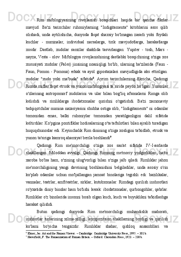 Rim   mifologiyasining   rivojlanish   bosqichlari   haqida   bir   qancha   fikrlar
mavjud.   Ba'zi   tarixchilar   ruhoniylarning   "Indigitamenta"   kitoblarini   asos   qilib
olishadi,   unda   aytilishicha,   dunyoda   faqat   shaxsiy   bo'lmagan   zararli   yoki   foydali
kuchlar   -   numinalar,   individual   narsalarga,   tirik   mavjudotlarga,   harakatlarga
xosdir.   Dastlab,   xudolar   ramzlar   shaklida   tasvirlangan:   Yupiter   -   tosh,   Mars   -
nayza, Vesta - olov. Mifologiya rivojlanishining dastlabki bosqichining o'ziga xos
xususiyati   xudolar   (Pales)   jinsining   noaniqligi   bo'lib,   ularning   ba'zilarida   (Faun   -
Faun,   Pomon   -   Pomona)   erkak   va   ayol   gipostazalari   mavjudligida   aks   ettirilgan.
xudolar   "xudo   yoki   ma'buda"   sifatida 8
.   Ayrim   tarixchilarning   fikricha,   Qadimgi
Rimda miflar faqat etrusk va yunon mifologiyasi ta’sirida paydo bo‘lgan. Yunonlar
o'zlarining   antropomorf   xudolarini   va   ular   bilan   bog'liq   afsonalarni   Rimga   olib
kelishdi   va   rimliklarga   ibodatxonalar   qurishni   o'rgatishdi.   Ba'zi   zamonaviy
tadqiqotchilar numina nazariyasini shubha ostiga olib, "Indigitaments" ni odamlar
tomonidan   emas,   balki   ruhoniylar   tomonidan   yaratilganligini   dalil   sifatida
keltirdilar. Ko'pgina pontifiklar hodisalarning o'ta tafsilotlari bilan ajralib turadigan
huquqshunoslar edi. Keyinchalik Rim dinining o'ziga xosligini ta'kidlab, etrusk va
yunon ta'siriga kamroq ahamiyat berila boshlandi 9
.
Qadimgi   Rim   me'morchiligi   o'ziga   xos   san'at   sifatida   IV-I-asrlarda
shakllangan.   Miloddan   avvalgi.   Qadimgi   Rimning   me'moriy   yodgorliklari,   hatto
xaroba   bo'lsa   ham,   o'zining   ulug'vorligi   bilan   o'ziga   jalb   qiladi.   Rimliklar   jahon
me'morchiligining   yangi   davrining   boshlanishini   belgiladilar,   unda   asosiy   o'rin
ko'plab   odamlar   uchun   mo'ljallangan   jamoat   binolariga   tegishli   edi:   bazilikalar,
vannalar,   teatrlar,   amfiteatrlar,   sirklar,   kutubxonalar.   Rimdagi   qurilish   inshootlari
ro'yxatida   diniy   binolar   ham   bo'lishi   kerak:   ibodatxonalar,   qurbongohlar,   qabrlar.
Rimliklar o'z binolarida insonni bosib olgan kuch, kuch va buyuklikni ta'kidlashga
harakat qilishdi.
Butun   qadimgi   dunyoda   Rim   me'morchiligi   muhandislik   mahorati,
inshootlar   turlarining   xilma-xilligi,   kompozitsion   shakllarning   boyligi   va   qurilish
ko'lami   bo'yicha   tengsizdir.   Rimliklar   shahar,   qishloq   ansambllari   va
8
 Elsner, Jas. Art and the Roman Viewer. – Cambridge: Cambridge University Press, 1995. – 301 b.
9
 Haverfield, F. The Romanization of Roman Britain. – Oxford: Clarendon Press, 1923. – 230 b. 