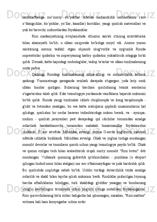 landshaftlariga   me moriy   ob yektlar   sifatida   muhandislik   inshootlarini   (suvʼ ʼ
o tkazgichlar, ko priklar, yo llar, kanallar) kiritdilar, yangi qurilish materiallari va	
ʻ ʻ ʻ
yuk ko taruvchi inshootlardan foydalandilar.	
ʻ
Rim   madaniyatining   rivojlanishida   ellinizm   san'ati   o'zining   arxitekturasi
bilan   ahamiyatli   bo'lib,   u   ulkan   miqyosda   bo'lishga   moyil   edi.   Ammo   yunon
san'atining   asosini   tashkil   etgan   olijanob   ulug'vorlik   va   uyg'unlik   Rimda
imperatorlar qudratini va imperiyaning harbiy qudratini yuksaltirish istagiga bo'sh
qoldi. Demak, katta hajmdagi mubolag'alar, tashqi ta'sirlar va ulkan tuzilmalarning
soxta pafosi.
Qadimgi   Rimdagi   tuzilmalarning   xilma-xilligi   va   me'morchilik   ko'lami
qadimgi   Yunonistonga   qaraganda   sezilarli   darajada   o'zgargan:   juda   ko'p   sonli
ulkan   binolar   qurilgan.   Bularning   barchasi   qurilishning   texnik   asoslarini
o'zgartirishni talab qildi. Eski texnologiya yordamida vazifalarni bajarish imkonsiz
bo'lib   qoldi:   Rimda   yangi   tuzilmalar   ishlab   chiqilmoqda   va   keng   tarqalmoqda   -
g'isht   va   betondan   yasalgan,   bu   esa   katta   oraliqlarni   qoplash   muammolarini   hal
qilishga,   qurilishni   bir   necha   baravar   tezlashtirishga   imkon   beradi,   va   -   ayniqsa,
muhim   -   qurilish   jarayonlari   past   darajadagi   qul   ishchilar   tomonidan   amalga
oshiriladi   harakatlanuvchi   tomonidan   malakali   hunarmandlar   foydalanishni
cheklash.   IV-asr   atrofida.   Miloddan   avvalgi.   eritma   II-asrda   bog'lovchi   material
sifatida   ishlatila   boshlandi.   Miloddan   avvalgi.   Ohak   va   yig'ma   toshga   asoslangan
monolit devorlar va tonozlarni qurish uchun yangi texnologiya paydo bo'ldi. Ohak
va   qumni   ezilgan   tosh   bilan   aralashtirish   orqali   sun'iy   monolit   "Rim   beton"   deb
nomlangan.   Vulkanik   qumning   gidravlik   qo'shimchalari   -   puzolana   (u   eksport
qilingan hudud nomi bilan atalgan) uni suv o'tkazmaydigan va juda bardoshli qildi.
Bu   qurilishda   inqilobga   sabab   bo'ldi.   Ushbu   turdagi   duvarchilik   tezda   amalga
oshirildi va shakl bilan tajriba qilish imkonini berdi. Rimliklar pishirilgan loyning
barcha   afzalliklarini   bilishgan,   turli   shakldagi   g'ishtlar   yasagan   va   binolarning
yong'in   xavfsizligini   ta'minlash   uchun   yog'och   o'rniga   metalldan   foydalanganlar.
Rim quruvchilarning ba'zi sirlari haligacha hal qilinmagan, masalan, "Rim maltasi"
eritmasi hali ham kimyogarlar uchun sirdir. 