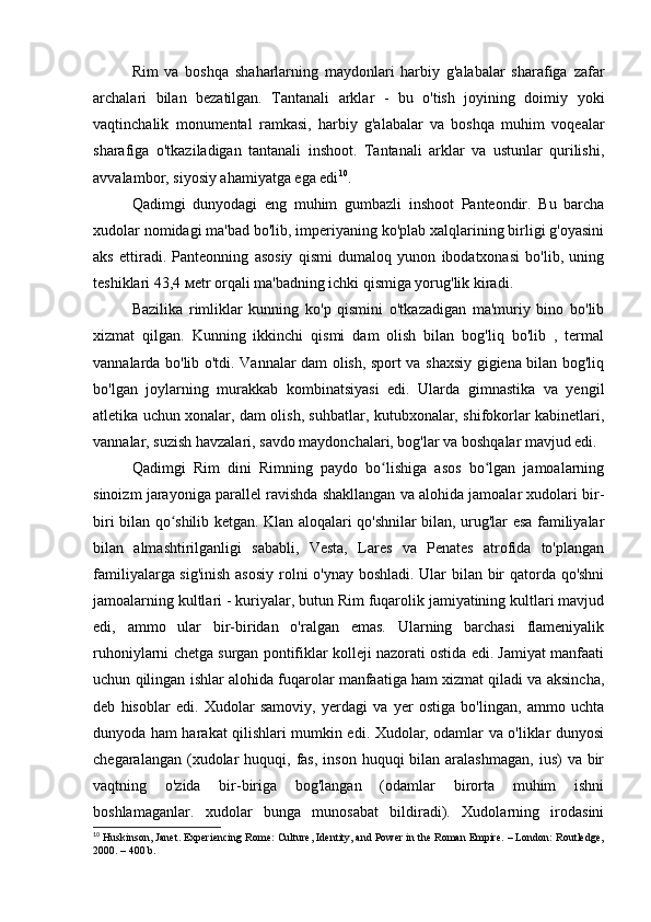 Rim   va   boshqa   shaharlarning   maydonlari   harbiy   g'alabalar   sharafiga   zafar
archalari   bilan   bezatilgan.   Tantanali   arklar   -   bu   o'tish   joyining   doimiy   yoki
vaqtinchalik   monumental   ramkasi,   harbiy   g'alabalar   va   boshqa   muhim   voqealar
sharafiga   o'tkaziladigan   tantanali   inshoot.   Tantanali   arklar   va   ustunlar   qurilishi,
avvalambor, siyosiy ahamiyatga ega edi 10
.
Qadimgi   dunyodagi   eng   muhim   gumbazli   inshoot   Panteondir.   Bu   barcha
xudolar nomidagi ma'bad bo'lib, imperiyaning ko'plab xalqlarining birligi g'oyasini
aks   ettiradi.   Panteonning   asosiy   qismi   dumaloq   yunon   ibodatxonasi   bo'lib,   uning
teshiklari 43,4 мetr orqali ma'badning ichki qismiga yorug'lik kiradi.
Bazilika   rimliklar   kunning   ko'p   qismini   o'tkazadigan   ma'muriy   bino   bo'lib
xizmat   qilgan.   Kunning   ikkinchi   qismi   dam   olish   bilan   bog'liq   bo'lib   ,   termal
vannalarda bo'lib o'tdi. Vannalar dam olish, sport va shaxsiy gigiena bilan bog'liq
bo'lgan   joylarning   murakkab   kombinatsiyasi   edi.   Ularda   gimnastika   va   yengil
atletika uchun xonalar, dam olish, suhbatlar, kutubxonalar, shifokorlar kabinetlari,
vannalar, suzish havzalari, savdo maydonchalari, bog'lar va boshqalar mavjud edi.
Qadimgi   Rim   dini   Rimning   paydo   bo lishiga   asos   bo lgan   jamoalarningʻ ʻ
sinoizm jarayoniga parallel ravishda shakllangan va alohida jamoalar xudolari bir-
biri bilan qo shilib ketgan. Klan aloqalari qo'shnilar bilan, urug'lar esa familiyalar	
ʻ
bilan   almashtirilganligi   sababli,   Vesta,   Lares   va   Penates   atrofida   to'plangan
familiyalarga sig'inish asosiy rolni o'ynay boshladi. Ular bilan bir qatorda qo'shni
jamoalarning kultlari - kuriyalar, butun Rim fuqarolik jamiyatining kultlari mavjud
edi,   ammo   ular   bir-biridan   o'ralgan   emas.   Ularning   barchasi   flameniyalik
ruhoniylarni chetga surgan pontifiklar kolleji nazorati ostida edi. Jamiyat manfaati
uchun qilingan ishlar alohida fuqarolar manfaatiga ham xizmat qiladi va aksincha,
deb   hisoblar   edi.   Xudolar   samoviy,   yerdagi   va   yer   ostiga   bo'lingan,   ammo   uchta
dunyoda ham harakat qilishlari mumkin edi. Xudolar, odamlar va o'liklar dunyosi
chegaralangan  (xudolar   huquqi,  fas,  inson  huquqi  bilan  aralashmagan,   ius)  va  bir
vaqtning   o'zida   bir-biriga   bog'langan   (odamlar   birorta   muhim   ishni
boshlamaganlar.   xudolar   bunga   munosabat   bildiradi).   Xudolarning   irodasini
10
 Huskinson, Janet. Experiencing Rome: Culture, Identity, and Power in the Roman Empire. – London: Routledge,
2000. – 400 b. 