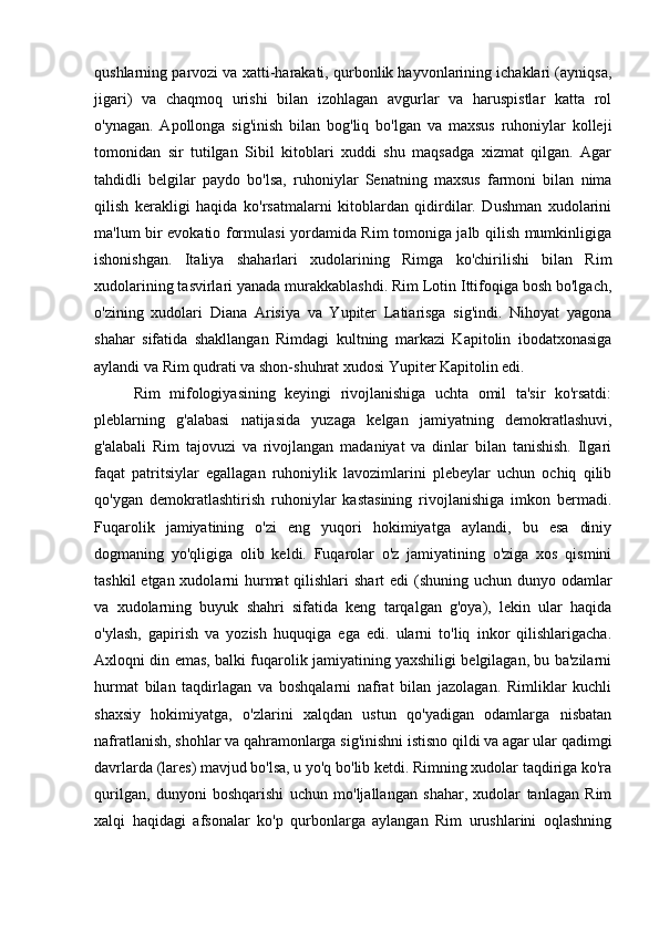 qushlarning parvozi va xatti-harakati, qurbonlik hayvonlarining ichaklari (ayniqsa,
jigari)   va   chaqmoq   urishi   bilan   izohlagan   avgurlar   va   haruspistlar   katta   rol
o'ynagan.   Apollonga   sig'inish   bilan   bog'liq   bo'lgan   va   maxsus   ruhoniylar   kolleji
tomonidan   sir   tutilgan   Sibil   kitoblari   xuddi   shu   maqsadga   xizmat   qilgan.   Agar
tahdidli   belgilar   paydo   bo'lsa,   ruhoniylar   Senatning   maxsus   farmoni   bilan   nima
qilish   kerakligi   haqida   ko'rsatmalarni   kitoblardan   qidirdilar.   Dushman   xudolarini
ma'lum bir evokatio formulasi yordamida Rim tomoniga jalb qilish mumkinligiga
ishonishgan.   Italiya   shaharlari   xudolarining   Rimga   ko'chirilishi   bilan   Rim
xudolarining tasvirlari yanada murakkablashdi. Rim Lotin Ittifoqiga bosh bo'lgach,
o'zining   xudolari   Diana   Arisiya   va   Yupiter   Latiarisga   sig'indi.   Nihoyat   yagona
shahar   sifatida   shakllangan   Rimdagi   kultning   markazi   Kapitolin   ibodatxonasiga
aylandi va Rim qudrati va shon-shuhrat xudosi Yupiter Kapitolin edi.
Rim   mifologiyasining   keyingi   rivojlanishiga   uchta   omil   ta'sir   ko'rsatdi:
pleblarning   g'alabasi   natijasida   yuzaga   kelgan   jamiyatning   demokratlashuvi,
g'alabali   Rim   tajovuzi   va   rivojlangan   madaniyat   va   dinlar   bilan   tanishish.   Ilgari
faqat   patritsiylar   egallagan   ruhoniylik   lavozimlarini   plebeylar   uchun   ochiq   qilib
qo'ygan   demokratlashtirish   ruhoniylar   kastasining   rivojlanishiga   imkon   bermadi.
Fuqarolik   jamiyatining   o'zi   eng   yuqori   hokimiyatga   aylandi,   bu   esa   diniy
dogmaning   yo'qligiga   olib   keldi.   Fuqarolar   o'z   jamiyatining   o'ziga   xos   qismini
tashkil  etgan xudolarni  hurmat  qilishlari  shart  edi (shuning uchun dunyo odamlar
va   xudolarning   buyuk   shahri   sifatida   keng   tarqalgan   g'oya),   lekin   ular   haqida
o'ylash,   gapirish   va   yozish   huquqiga   ega   edi.   ularni   to'liq   inkor   qilishlarigacha.
Axloqni din emas, balki fuqarolik jamiyatining yaxshiligi belgilagan, bu ba'zilarni
hurmat   bilan   taqdirlagan   va   boshqalarni   nafrat   bilan   jazolagan.   Rimliklar   kuchli
shaxsiy   hokimiyatga,   o'zlarini   xalqdan   ustun   qo'yadigan   odamlarga   nisbatan
nafratlanish, shohlar va qahramonlarga sig'inishni istisno qildi va agar ular qadimgi
davrlarda (lares) mavjud bo'lsa, u yo'q bo'lib ketdi. Rimning xudolar taqdiriga ko'ra
qurilgan,   dunyoni   boshqarishi   uchun   mo'ljallangan   shahar,   xudolar   tanlagan   Rim
xalqi   haqidagi   afsonalar   ko'p   qurbonlarga   aylangan   Rim   urushlarini   oqlashning 