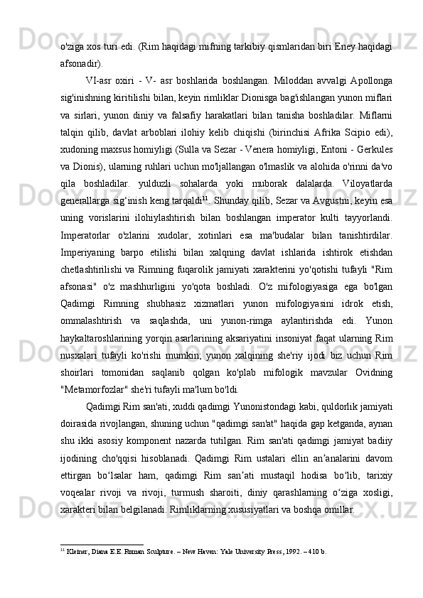 o'ziga xos turi edi. (Rim haqidagi mifning tarkibiy qismlaridan biri Eney haqidagi
afsonadir).
VI-asr   oxiri   -   V-   asr   boshlarida   boshlangan.   Miloddan   avvalgi   Apollonga
sig'inishning kiritilishi bilan, keyin rimliklar Dionisga bag'ishlangan yunon miflari
va   sirlari,   yunon   diniy   va   falsafiy   harakatlari   bilan   tanisha   boshladilar.   Miflarni
talqin   qilib,   davlat   arboblari   ilohiy   kelib   chiqishi   (birinchisi   Afrika   Scipio   edi),
xudoning maxsus homiyligi (Sulla va Sezar - Venera homiyligi, Entoni - Gerkules
va Dionis), ularning ruhlari uchun mo'ljallangan o'lmaslik va alohida o'rinni da'vo
qila   boshladilar.   yulduzli   sohalarda   yoki   muborak   dalalarda.   Viloyatlarda
generallarga sig‘inish keng tarqaldi 11
. Shunday qilib, Sezar va Avgustni, keyin esa
uning   vorislarini   ilohiylashtirish   bilan   boshlangan   imperator   kulti   tayyorlandi.
Imperatorlar   o'zlarini   xudolar,   xotinlari   esa   ma'budalar   bilan   tanishtirdilar.
Imperiyaning   barpo   etilishi   bilan   xalqning   davlat   ishlarida   ishtirok   etishdan
chetlashtirilishi  va  Rimning   fuqarolik  jamiyati   xarakterini  yo'qotishi   tufayli  "Rim
afsonasi"   o'z   mashhurligini   yo'qota   boshladi.   O'z   mifologiyasiga   ega   bo'lgan
Qadimgi   Rimning   shubhasiz   xizmatlari   yunon   mifologiyasini   idrok   etish,
ommalashtirish   va   saqlashda,   uni   yunon-rimga   aylantirishda   edi.   Yunon
haykaltaroshlarining yorqin asarlarining  aksariyatini  insoniyat  faqat   ularning  Rim
nusxalari   tufayli   ko'rishi   mumkin;   yunon   xalqining   she'riy   ijodi   biz   uchun   Rim
shoirlari   tomonidan   saqlanib   qolgan   ko'plab   mifologik   mavzular   Ovidning
"Metamorfozlar" she'ri tufayli ma'lum bo'ldi.
Qadimgi Rim san'ati, xuddi qadimgi Yunonistondagi kabi, quldorlik jamiyati
doirasida rivojlangan, shuning uchun "qadimgi san'at" haqida gap ketganda, aynan
shu   ikki   asosiy   komponent   nazarda   tutilgan.   Rim   san'ati   qadimgi   jamiyat   badiiy
ijodining   cho'qqisi   hisoblanadi.   Qadimgi   Rim   ustalari   ellin   an analarini   davomʼ
ettirgan   bo lsalar   ham,   qadimgi   Rim   san ati   mustaqil   hodisa   bo lib,   tarixiy	
ʻ ʼ ʻ
voqealar   rivoji   va   rivoji,   turmush   sharoiti,   diniy   qarashlarning   o ziga   xosligi,	
ʻ
xarakteri bilan belgilanadi. Rimliklarning xususiyatlari va boshqa omillar.
11
 Kleiner, Diana E.E. Roman Sculpture. – New Haven: Yale University Press, 1992. – 410 b. 