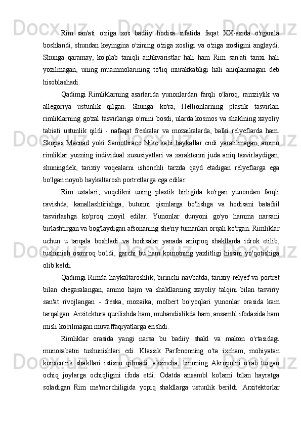 Rim   san'ati   o'ziga   xos   badiiy   hodisa   sifatida   faqat   XX-asrda   o'rganila
boshlandi,   shundan   keyingina   o'zining  o'ziga   xosligi   va   o'ziga   xosligini   anglaydi.
Shunga   qaramay,   ko'plab   taniqli   antikvaristlar   hali   ham   Rim   san'ati   tarixi   hali
yozilmagan,   uning   muammolarining   to'liq   murakkabligi   hali   aniqlanmagan   deb
hisoblashadi.
Qadimgi   Rimliklarning   asarlarida   yunonlardan   farqli   o'laroq,   ramziylik   va
allegoriya   ustunlik   qilgan.   Shunga   ko'ra,   Hellionlarning   plastik   tasvirlari
rimliklarning go'zal tasvirlariga o'rnini bosdi, ularda kosmos va shaklning xayoliy
tabiati   ustunlik   qildi   -   nafaqat   freskalar   va   mozaikalarda,   balki   relyeflarda   ham.
Skopas   Maenad   yoki   Samothrace   Nike   kabi   haykallar   endi   yaratilmagan,   ammo
rimliklar   yuzning   individual   xususiyatlari   va   xarakterini   juda  aniq   tasvirlaydigan,
shuningdek,   tarixiy   voqealarni   ishonchli   tarzda   qayd   etadigan   relyeflarga   ega
bo'lgan noyob haykaltarosh portretlarga ega edilar.
Rim   ustalari,   voqelikni   uning   plastik   birligida   ko'rgan   yunondan   farqli
ravishda,   kanallashtirishga,   butunni   qismlarga   bo'lishga   va   hodisani   batafsil
tasvirlashga   ko'proq   moyil   edilar.   Yunonlar   dunyoni   go'yo   hamma   narsani
birlashtirgan va bog'laydigan afsonaning she'riy tumanlari orqali ko'rgan. Rimliklar
uchun   u   tarqala   boshladi   va   hodisalar   yanada   aniqroq   shakllarda   idrok   etilib,
tushunish   osonroq  bo'ldi,  garchi   bu  ham   koinotning  yaxlitligi  hissini   yo'qotishiga
olib keldi.
Qadimgi Rimda haykaltaroshlik, birinchi  navbatda, tarixiy relyef  va portret
bilan   chegaralangan,   ammo   hajm   va   shakllarning   xayoliy   talqini   bilan   tasviriy
san'at   rivojlangan   -   freska,   mozaika,   molbert   bo'yoqlari   yunonlar   orasida   kam
tarqalgan. Arxitektura qurilishda ham, muhandislikda ham, ansambl ifodasida ham
misli ko'rilmagan muvaffaqiyatlarga erishdi.
Rimliklar   orasida   yangi   narsa   bu   badiiy   shakl   va   makon   o'rtasidagi
munosabatni   tushunishlari   edi.   Klassik   Parfenonning   o'ta   ixcham,   mohiyatan
konsentrik   shakllari   istisno   qilmadi,   aksincha,   binoning   Akropolni   o'rab   turgan
ochiq   joylarga   ochiqligini   ifoda   etdi.   Odatda   ansambl   ko'lami   bilan   hayratga
soladigan   Rim   me'morchiligida   yopiq   shakllarga   ustunlik   berildi.   Arxitektorlar 