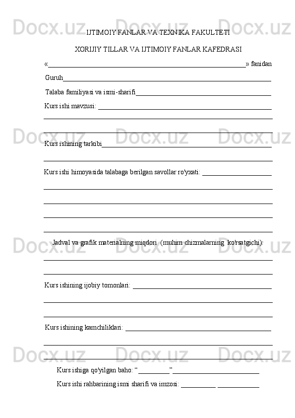 IJTIMOIY FANLAR VA TEXNIKA FAKULTETI
XORIJIY TILLAR VA IJTIMOIY FANLAR KAFEDRASI
«_________________________________________________________» fanidan
Guruh____________________________________________________________
Talaba familiyasi va ismi-sharifi_______________________________________
Kurs ishi mavzusi: __________________________________________________
__________________________________________________________________
__________________________________________________________________
Kurs ishining tarkibi_________________________________________________
__________________________________________________________________
Kurs ishi himoyasida talabaga berilgan savollar ro'yxati: ____________________
__________________________________________________________________
__________________________________________________________________
__________________________________________________________________
__________________________________________________________________
Jadval va grafik materialning miqdori  (muhim chizmalarning  ko'rsatgichi):
__________________________________________________________________
__________________________________________________________________
Kurs ishining ijobiy tomonlari: ________________________________________
__________________________________________________________________
__________________________________________________________________
Kurs ishining kamchiliklari: __________________________________________
__________________________________________________________________
__________________________________________________________________
Kurs ishiga qo'yilgan baho: “_________”_________________________
Kurs ishi rahbarining ismi sharifi va imzosi: __________ ____________ 