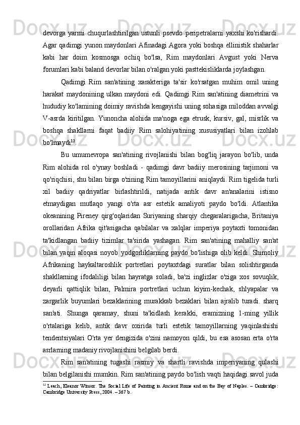 devorga  yarmi   chuqurlashtirilgan   ustunli   psevdo   peripetralarni   yaxshi   ko'rishardi.
Agar qadimgi yunon maydonlari Afinadagi Agora yoki boshqa ellinistik shaharlar
kabi   har   doim   kosmosga   ochiq   bo'lsa,   Rim   maydonlari   Avgust   yoki   Nerva
forumlari kabi baland devorlar bilan o'ralgan yoki pasttekisliklarda joylashgan.
Qadimgi   Rim   san'atining   xarakteriga   ta'sir   ko'rsatgan   muhim   omil   uning
harakat   maydonining   ulkan   maydoni   edi.   Qadimgi   Rim   san'atining   diametrini   va
hududiy ko'lamining doimiy ravishda kengayishi uning sohasiga miloddan avvalgi
V-asrda   kiritilgan.   Yunoncha   alohida   ma'noga   ega   etrusk,   kursiv,   gal,   misrlik   va
boshqa   shakllarni   faqat   badiiy   Rim   salohiyatining   xususiyatlari   bilan   izohlab
bo'lmaydi 12
.
Bu   umumevropa   san'atining   rivojlanishi   bilan   bog'liq   jarayon   bo'lib,   unda
Rim   alohida   rol   o'ynay   boshladi   -   qadimgi   davr   badiiy   merosining   tarjimoni   va
qo'riqchisi, shu bilan birga o'zining Rim tamoyillarini aniqlaydi. Rim tigelida turli
xil   badiiy   qadriyatlar   birlashtirildi,   natijada   antik   davr   an'analarini   istisno
etmaydigan   mutlaqo   yangi   o'rta   asr   estetik   amaliyoti   paydo   bo'ldi.   Atlantika
okeanining   Pireney   qirg'oqlaridan   Suriyaning   sharqiy   chegaralarigacha,   Britaniya
orollaridan   Afrika   qit'asigacha   qabilalar   va   xalqlar   imperiya   poytaxti   tomonidan
ta'kidlangan   badiiy   tizimlar   ta'sirida   yashagan.   Rim   san'atining   mahalliy   san'at
bilan   yaqin   aloqasi   noyob   yodgorliklarning   paydo   bo'lishiga   olib   keldi.   Shimoliy
Afrikaning   haykaltaroshlik   portretlari   poytaxtdagi   suratlar   bilan   solishtirganda
shakllarning   ifodaliligi   bilan   hayratga   soladi,   ba'zi   inglizlar   o'ziga   xos   sovuqlik,
deyarli   qattiqlik   bilan,   Palmira   portretlari   uchun   kiyim-kechak,   shlyapalar   va
zargarlik   buyumlari   bezaklarining   murakkab   bezaklari   bilan   ajralib   turadi.   sharq
san'ati.   Shunga   qaramay,   shuni   ta'kidlash   kerakki,   eramizning   1-ming   yillik
o'rtalariga   kelib,   antik   davr   oxirida   turli   estetik   tamoyillarning   yaqinlashishi
tendentsiyalari   O'rta   yer   dengizida   o'zini   namoyon   qildi,   bu   esa   asosan   erta   o'rta
asrlarning madaniy rivojlanishini belgilab berdi.
Rim   san'atining   tugashi   rasmiy   va   shartli   ravishda   imperiyaning   qulashi
bilan belgilanishi mumkin. Rim san'atining paydo bo'lish vaqti haqidagi savol juda
12
  Leach,  Eleanor  Winsor. The Social  Life of Painting in Ancient  Rome and on the Bay of Naples. – Cambridge:
Cambridge University Press, 2004. – 367 b. 