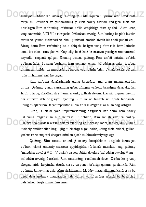 ziddiyatli.   Miloddan   avvalgi   1-ming   yillikda   Apennin   yarim   oroli   hududida
tarqalishi.   etrusklar   va   yunonlarning   yuksak   badiiy   asarlari   endigina   shakllana
boshlagan   Rim   san'atining   ko'rinmas   bo'lib   chiqishiga   hissa   qo'shdi.   Axir,   uzoq
vaqt davomida, VIII-VI-asrlargacha. Miloddan avvalgi Rim boshqa ko'plab kursiv,
etrusk va yunon shaharlari  va aholi  punktlari orasida  kichik bir aholi punkti  edi  .
Biroq,   hatto   Rim   san'atining   kelib   chiqishi   bo'lgan   uzoq   o'tmishda   ham   lotincha
ismli   broshlar,   sandiqlar   va   Kapitoliy   bo'ri   kabi   bronzadan   yasalgan   monumental
haykallar   saqlanib   qolgan.   Shuning   uchun,   qadimgi   Rim   san'ati   tarixini,   ba'zida
bo'lgani   kabi,   I-asrdan   boshlash   ham   qonuniy   emas.   Miloddan   avvalgi,   hisobga
olinmagan   holda,   oz   miqdorda   bo'lsa-da,   vaqt   o'tishi   bilan   o'ylash   kerak   bo'lgan
juda muhim material ko'payadi.
Rim   san'atini   davrlashtirish   uning   tarixidagi   eng   qiyin   muammolardan
biridir. Qadimgi yunon san'atining qabul qilingan va keng tarqalgan davriyligidan
farqli   o'laroq,   shakllanish   yillarini   arxaik,   gullash   davrini   klassik,   inqiroz   davrini
esa   ellinizm   deb   belgilaydi.   Qadimgi   Rim   san'ati   tarixchilari,   qoida   tariqasida,
uning rivojlanishini faqat imperator sulolalaridagi o'zgarishlar bilan bog'lashgan.
Biroq,   sulolalar   yoki   imperatorlarning   o'zgarishi   har   doim   ham   badiiy
uslubning   o'zgarishiga   olib   kelmasdi.   Binobarin,   Rim   san ati   rivojida   badiiy-ʼ
uslubiy shakllardagi  o zgarishlarni  ularning ijtimoiy-iqtisodiy,  tarixiy, diniy, kult,	
ʻ
maishiy omillar bilan bog liqligini hisobga olgan holda, uning shakllanishi, gullab-	
ʻ
yashnashi va inqirozi chegaralarini aniqlash muhim ahamiyatga ega.
Qadimgi   Rim   san'ati   tarixidagi   asosiy   bosqichlarni   belgilab   beradigan
bo'lsak,   ularni   umumiy   ma'noda   quyidagicha   ifodalash   mumkin:   eng   qadimiy
(miloddan avvalgi VII – V-asrlar) va respublika davrlari (miloddan avvalgi V-asr -
miloddan   avvalgi   I-asrlar).   Rim   san'atining   shakllanish   davri.   Ushbu   keng   vaqt
chegaralarida, ko'pincha etrusk, kursiv va yunon ta'siriga qarama-qarshilikda, Rim
ijodining tamoyillari asta-sekin shakllangan. Moddiy materiallarning kamligi va bu
uzoq   davr   qadimiy   manbalarda   juda   yomon   yoritilganligi   sababli   bu   bosqichni
batafsilroq farqlash mumkin emas. 