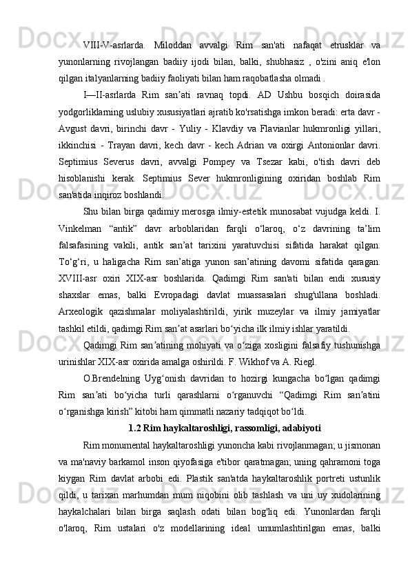 VIII-V-asrlarda.   Miloddan   avvalgi   Rim   san'ati   nafaqat   etrusklar   va
yunonlarning   rivojlangan   badiiy   ijodi   bilan,   balki,   shubhasiz   ,   o'zini   aniq   e'lon
qilgan italyanlarning badiiy faoliyati bilan ham raqobatlasha olmadi .
I—II-asrlarda   Rim   san ati   ravnaq   topdi.   AD   Ushbu   bosqich   doirasidaʼ
yodgorliklarning uslubiy xususiyatlari ajratib ko'rsatishga imkon beradi: erta davr -
Avgust   davri,   birinchi   davr   -   Yuliy   -   Klavdiy   va   Flavianlar   hukmronligi   yillari,
ikkinchisi   -   Trayan   davri,   kech   davr   -   kech   Adrian   va   oxirgi   Antonionlar   davri.
Septimius   Severus   davri,   avvalgi   Pompey   va   Tsezar   kabi,   o'tish   davri   deb
hisoblanishi   kerak.   Septimius   Sever   hukmronligining   oxiridan   boshlab   Rim
san'atida inqiroz boshlandi.
Shu bilan  birga qadimiy merosga  ilmiy-estetik munosabat  vujudga keldi. I.
Vinkelman   “antik”   davr   arboblaridan   farqli   o‘laroq,   o‘z   davrining   ta’lim
falsafasining   vakili,   antik   san’at   tarixini   yaratuvchisi   sifatida   harakat   qilgan.
To‘g‘ri,   u   haligacha   Rim   san’atiga   yunon   san’atining   davomi   sifatida   qaragan.
XVIII-asr   oxiri   XIX-asr   boshlarida.   Qadimgi   Rim   san'ati   bilan   endi   xususiy
shaxslar   emas,   balki   Evropadagi   davlat   muassasalari   shug'ullana   boshladi.
Arxeologik   qazishmalar   moliyalashtirildi,   yirik   muzeylar   va   ilmiy   jamiyatlar
tashkil etildi, qadimgi Rim san at asarlari bo yicha ilk ilmiy ishlar yaratildi.
ʼ ʻ
Qadimgi   Rim   san atining   mohiyati   va   o ziga   xosligini   falsafiy   tushunishga	
ʼ ʻ
urinishlar XIX-asr oxirida amalga oshirildi. F. Wikhof va A. Riegl.
O.Brendelning   Uyg onish   davridan   to   hozirgi   kungacha   bo lgan   qadimgi	
ʻ ʻ
Rim   san ati   bo yicha   turli   qarashlarni   o rganuvchi   “Qadimgi   Rim   san atini	
ʼ ʻ ʻ ʼ
o rganishga kirish” kitobi ham qimmatli nazariy tadqiqot bo ldi.	
ʻ ʻ
                   1.2 Rim haykaltaroshligi, rassomligi, adabiyoti
Rim monumental haykaltaroshligi yunoncha kabi rivojlanmagan; u jismonan
va ma'naviy barkamol inson qiyofasiga e'tibor qaratmagan; uning qahramoni toga
kiygan   Rim   davlat   arbobi   edi.   Plastik   san'atda   haykaltaroshlik   portreti   ustunlik
qildi,   u   tarixan   marhumdan   mum   niqobini   olib   tashlash   va   uni   uy   xudolarining
haykalchalari   bilan   birga   saqlash   odati   bilan   bog'liq   edi.   Yunonlardan   farqli
o'laroq,   Rim   ustalari   o'z   modellarining   ideal   umumlashtirilgan   emas,   balki 