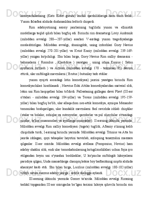 himoyachilarining   (Kato   Elder   guruhi)   kuchli   qarshiliklariga   ham   duch   keldi;
Yunon falsafasi alohida dushmanlikni keltirib chiqardi.
Rim   adabiyotining   asosiy   janrlarining   tug'ilishi   yunon   va   ellinistik
modellarga taqlid qilish bilan bog'liq edi. Birinchi rim dramaturgi Liviy Andronik
(miloddan   avvalgi   280—207-yillar)   asarlari   V-asrdagi   yunon   tragediyalariga
moslashtirilgan.   Miloddan   avvalgi,   shuningdek,   uning   izdoshlari   Gney   Navius
(miloddan   avvalgi   270-201-yillar)   va   Kvint   Enniy   (miloddan   avvalgi   239-169-
yillar)   yozgan   ko'pchiligi.   Shu   bilan   birga,   Gney   Navius   Rim   milliy   dramasini   -
bahonalarni   (   Romulus   ,   Klastidiya   )   yaratgan   ;   uning   ishini   Ennius   (   Sabin
ayollarini   zo'rlash   )   va   Actium   (miloddan   avvalgi   170   -   taxminan   85)   davom
ettirdi, ular mifologik mavzularni (  Brutus  ) butunlay tark etdilar.
yunon   syujeti   asosidagi   lotin   komediyasi)   janrini   yaratgan   birinchi   Rim
komediyachilari hisoblanadi ; Naevius Eski Attika komediyalaridan material oldi,
lekin uni Rim haqiqatlari bilan to'ldirdi. Palleataning gullagan davri  Plavt  (III-asr
o'rtalari   -   miloddan   avvalgi   184-yillar)   va   Terens   (miloddan   avvalgi   195-159-
yillar) bilan bog'liq bo'lib, ular allaqachon neo-attik komediya, ayniqsa Menander
tomonidan   boshqarilgan;   ular   kundalik   mavzularni   faol   ravishda   ishlab   chiqdilar
(otalar va bolalar, oshiqlar va sutenyorlar, qarzdorlar va pul oluvchilar o'rtasidagi
nizolar, ta'lim muammolari va ayollarga munosabat). II-asrning ikkinchi yarmida.
Miloddan   avvalgi   Rim   milliy   komediyasi   (togata)   tug'ildi;   Afraniy   o'zining   kelib
chiqishida turdi; I-asrning birinchi yarmida. Miloddan avvalgi Titinius va Atta bu
janrda   ishlagan;   quyi   tabaqalar   hayotini   tasvirlab,   axloqning   tanazzulini   masxara
qilganlar.   II-asr   oxirida.   Miloddan   avvalgi   atellana   (Pomponius,   Novius)   ham
adabiy shaklni oldi; endi ular tomoshabinlarning ko'ngilxushliklari uchun fojia ijro
etilgandan   keyin   uni   o'ynashni   boshladilar;   U   ko'pincha   mifologik   hikoyalarni
parodiya qilgan; Unda mansablarga chanqoq keksa boy badbaxtning niqobi alohida
ahamiyat   kasb   etdi.   Shu   bilan   birga,   Lucilius   (miloddan   avvalgi   180-102-yillar)
tufayli satura maxsus adabiy janrga - satirik dialogga aylandi.
III-asrning   ikkinchi   yarmida   Gomer   ta'sirida.   Miloddan   avvalgi   Rimning
tashkil  topganidan III-asr oxirigacha bo lgan tarixini  hikoya qiluvchi  birinchi  rimʻ 