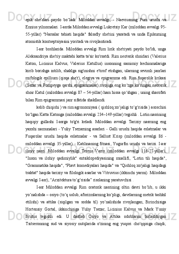 epik   she rlari   paydo   bo ladi.   Miloddan   avvalgi,   -   Naeviusning  ʼ ʻ Puni   urushi   va
Ennius  yilnomalari.  I-asrda Miloddan avvalgi Lukretsiy Kar (miloddan avvalgi 95-
55-yillar)   "Narsalar   tabiati   haqida"   falsafiy   she'rini   yaratadi   va   unda   Epikurning
atomistik kontseptsiyasini yoritadi va rivojlantiradi.
I-asr   boshlarida.   Miloddan   avvalgi   Rim   lirik   she'riyati   paydo   bo'ldi,   unga
Aleksandriya she'riy maktabi katta ta'sir ko'rsatdi. Rim neoterik shoirlari (Valerius
Katon,   Licinius   Kalvus,   Valerius   Katullus)   insonning   samimiy   kechinmalariga
kirib  borishga  intilib, shaklga   sig'inishni  e'tirof  etishgan;  ularning sevimli  janrlari
mifologik epillium (qisqa she'r), elegiya va epigramma edi. Rim fuqarolik lirikasi
(Sezar va Pompeyga qarshi epigrammalar) rivojiga eng ko zga ko ringan neoterik	
ʻ ʻ
shoir Katul (miloddan avvalgi 87 – 54-yillar) ham hissa qo shgan ; uning sharofati
ʻ
bilan Rim epigrammasi janr sifatida shakllandi.
kelib chiqishi  ) va rim agronomiyasi (  qishloq xo jaligi to g risida ) 	
ʻ ʻ ʻ asoschisi
bo lgan Katta Katonga (miloddan avvalgi 234–149-yillar) tegishli . Lotin nasrining	
ʻ
haqiqiy   gullashi   I-asrga   to'g'ri   keladi.   Miloddan   avvalgi   Tarixiy   nasrning   eng
yaxshi namunalari - Yuliy Tsezarning asarlari -   Galli urushi haqida eslatmalar   va
Fuqarolar   urushi   haqida   eslatmalar   -   va   Sallust   Krisp   (miloddan   avvalgi   86   -
miloddan avvalgi  35-yillar)  -   Katilinaning fitnasi ,   Yugurfin urushi   va   tarixi . I-asr
ilmiy   nasri.   Miloddan   avvalgi   Terens   Varro   (miloddan   avvalgi   116-27-yillar),
"Inson   va   ilohiy   qadimiylik "   entsiklopediyasining   muallifi,   "Lotin   tili   haqida" ,
"Grammatika haqida" ,   "Plavt komediyalari haqida" va "Qishloq xo'jaligi haqidagi
traktat" haqida tarixiy va filologik asarlar va Vitruvius (ikkinchi yarmi). Miloddan
avvalgi I-asr),  “Arxitektura to g risida” 	
ʻ ʻ risolaning yaratuvchisi .
I-asr   Miloddan   avvalgi   Rim   oratorik   nasrining   oltin   davri   bo lib,   u   ikki	
ʻ
yo nalishda – osiyo (to q uslub, aforizmlarning ko pligi, davrlarning metrik tashkil	
ʻ ʻ ʻ
etilishi)   va   attika   (siqilgan   va   sodda   til)   yo nalishida   rivojlangan;   Birinchisiga	
ʻ
Hortensiy   Gortal,   ikkinchisiga   Yuliy   Tsezar,   Licinius   Kalvus   va   Mark   Yuniy
Brutus   tegishli   edi.   U   dastlab   Osiyo   va   Attika   odoblarini   birlashtirgan
Tsitseronning   sud   va   siyosiy   nutqlarida   o'zining   eng   yuqori   cho'qqisiga   chiqdi; 