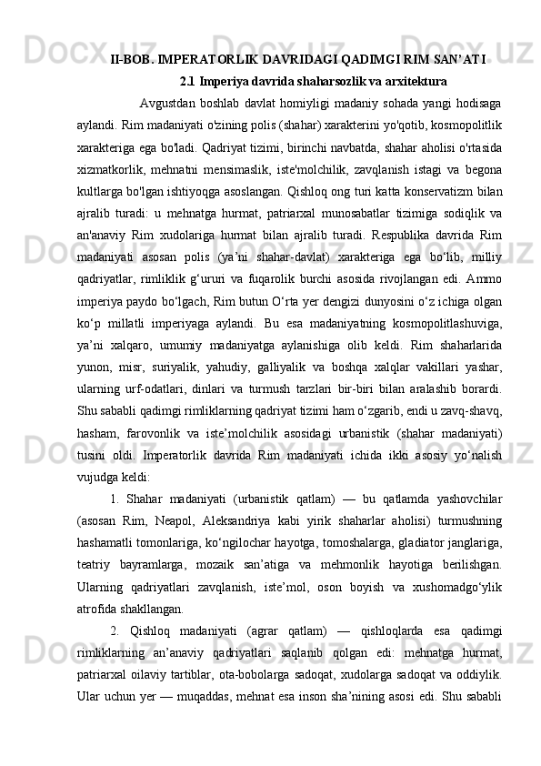 II-BOB. IMPERATORLIK DAVRIDAGI QADIMGI RIM SAN’ATI
                      2.1 Imperiya davrida shaharsozlik va arxitektura 
                          Avgustdan   boshlab   davlat   homiyligi   madaniy   sohada   yangi   hodisaga
aylandi. Rim madaniyati o'zining polis (shahar) xarakterini yo'qotib, kosmopolitlik
xarakteriga ega bo'ladi. Qadriyat tizimi, birinchi navbatda, shahar aholisi o'rtasida
xizmatkorlik,   mehnatni   mensimaslik,   iste'molchilik,   zavqlanish   istagi   va   begona
kultlarga bo'lgan ishtiyoqga asoslangan. Qishloq ong turi katta konservatizm bilan
ajralib   turadi:   u   mehnatga   hurmat,   patriarxal   munosabatlar   tizimiga   sodiqlik   va
an'anaviy   Rim   xudolariga   hurmat   bilan   ajralib   turadi.   Respublika   davrida   Rim
madaniyati   asosan   polis   (ya’ni   shahar-davlat)   xarakteriga   ega   bo‘lib,   milliy
qadriyatlar,   rimliklik   g‘ururi   va   fuqarolik   burchi   asosida   rivojlangan   edi.   Ammo
imperiya paydo bo‘lgach, Rim butun O‘rta yer dengizi dunyosini o‘z ichiga olgan
ko‘p   millatli   imperiyaga   aylandi.   Bu   esa   madaniyatning   kosmopolitlashuviga,
ya’ni   xalqaro,   umumiy   madaniyatga   aylanishiga   olib   keldi.   Rim   shaharlarida
yunon,   misr,   suriyalik,   yahudiy,   galliyalik   va   boshqa   xalqlar   vakillari   yashar,
ularning   urf-odatlari,   dinlari   va   turmush   tarzlari   bir-biri   bilan   aralashib   borardi.
Shu sababli qadimgi rimliklarning qadriyat tizimi ham o‘zgarib, endi u zavq-shavq,
hasham,   farovonlik   va   iste’molchilik   asosidagi   urbanistik   (shahar   madaniyati)
tusini   oldi.   Imperatorlik   davrida   Rim   madaniyati   ichida   ikki   asosiy   yo‘nalish
vujudga keldi: 
1.   Shahar   madaniyati   (urbanistik   qatlam)   —   bu   qatlamda   yashovchilar
(asosan   Rim,   Neapol,   Aleksandriya   kabi   yirik   shaharlar   aholisi)   turmushning
hashamatli tomonlariga, ko‘ngilochar hayotga, tomoshalarga, gladiator janglariga,
teatriy   bayramlarga,   mozaik   san’atiga   va   mehmonlik   hayotiga   berilishgan.
Ularning   qadriyatlari   zavqlanish,   iste’mol,   oson   boyish   va   xushomadgo‘ylik
atrofida shakllangan.
2.   Qishloq   madaniyati   (agrar   qatlam)   —   qishloqlarda   esa   qadimgi
rimliklarning   an’anaviy   qadriyatlari   saqlanib   qolgan   edi:   mehnatga   hurmat,
patriarxal   oilaviy   tartiblar,   ota-bobolarga   sadoqat,   xudolarga   sadoqat   va   oddiylik.
Ular uchun yer  — muqaddas,  mehnat  esa  inson sha’nining asosi  edi. Shu sababli 