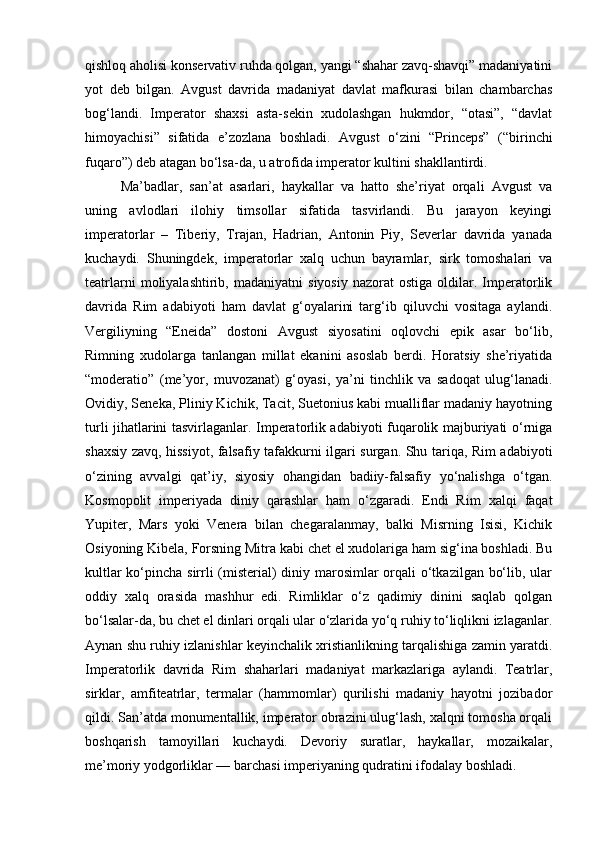 qishloq aholisi konservativ ruhda qolgan, yangi “shahar zavq-shavqi” madaniyatini
yot   deb   bilgan.   Avgust   davrida   madaniyat   davlat   mafkurasi   bilan   chambarchas
bog‘landi.   Imperator   shaxsi   asta-sekin   xudolashgan   hukmdor,   “otasi”,   “davlat
himoyachisi”   sifatida   e’zozlana   boshladi.   Avgust   o‘zini   “Princeps”   (“birinchi
fuqaro”) deb atagan bo‘lsa-da, u atrofida imperator kultini shakllantirdi.
Ma’badlar,   san’at   asarlari,   haykallar   va   hatto   she’riyat   orqali   Avgust   va
uning   avlodlari   ilohiy   timsollar   sifatida   tasvirlandi.   Bu   jarayon   keyingi
imperatorlar   –   Tiberiy,   Trajan,   Hadrian,   Antonin   Piy,   Severlar   davrida   yanada
kuchaydi.   Shuningdek,   imperatorlar   xalq   uchun   bayramlar,   sirk   tomoshalari   va
teatrlarni   moliyalashtirib,   madaniyatni   siyosiy   nazorat   ostiga   oldilar.  Imperatorlik
davrida   Rim   adabiyoti   ham   davlat   g‘oyalarini   targ‘ib   qiluvchi   vositaga   aylandi.
Vergiliyning   “Eneida”   dostoni   Avgust   siyosatini   oqlovchi   epik   asar   bo‘lib,
Rimning   xudolarga   tanlangan   millat   ekanini   asoslab   berdi.   Horatsiy   she’riyatida
“moderatio”   (me’yor,   muvozanat)   g‘oyasi,   ya’ni   tinchlik   va   sadoqat   ulug‘lanadi.
Ovidiy, Seneka, Pliniy Kichik, Tacit, Suetonius kabi mualliflar madaniy hayotning
turli jihatlarini tasvirlaganlar. Imperatorlik adabiyoti fuqarolik majburiyati o‘rniga
shaxsiy zavq, hissiyot, falsafiy tafakkurni ilgari surgan. Shu tariqa, Rim adabiyoti
o‘zining   avvalgi   qat’iy,   siyosiy   ohangidan   badiiy-falsafiy   yo‘nalishga   o‘tgan.
Kosmopolit   imperiyada   diniy   qarashlar   ham   o‘zgaradi.   Endi   Rim   xalqi   faqat
Yupiter,   Mars   yoki   Venera   bilan   chegaralanmay,   balki   Misrning   Isisi,   Kichik
Osiyoning Kibela, Forsning Mitra kabi chet el xudolariga ham sig‘ina boshladi. Bu
kultlar  ko‘pincha sirrli (misterial) diniy marosimlar  orqali o‘tkazilgan bo‘lib, ular
oddiy   xalq   orasida   mashhur   edi.   Rimliklar   o‘z   qadimiy   dinini   saqlab   qolgan
bo‘lsalar-da, bu chet el dinlari orqali ular o‘zlarida yo‘q ruhiy to‘liqlikni izlaganlar.
Aynan shu ruhiy izlanishlar keyinchalik xristianlikning tarqalishiga zamin yaratdi.
Imperatorlik   davrida   Rim   shaharlari   madaniyat   markazlariga   aylandi.   Teatrlar,
sirklar,   amfiteatrlar,   termalar   (hammomlar)   qurilishi   madaniy   hayotni   jozibador
qildi. San’atda monumentallik, imperator obrazini ulug‘lash, xalqni tomosha orqali
boshqarish   tamoyillari   kuchaydi.   Devoriy   suratlar,   haykallar,   mozaikalar,
me’moriy yodgorliklar — barchasi imperiyaning qudratini ifodalay boshladi. 