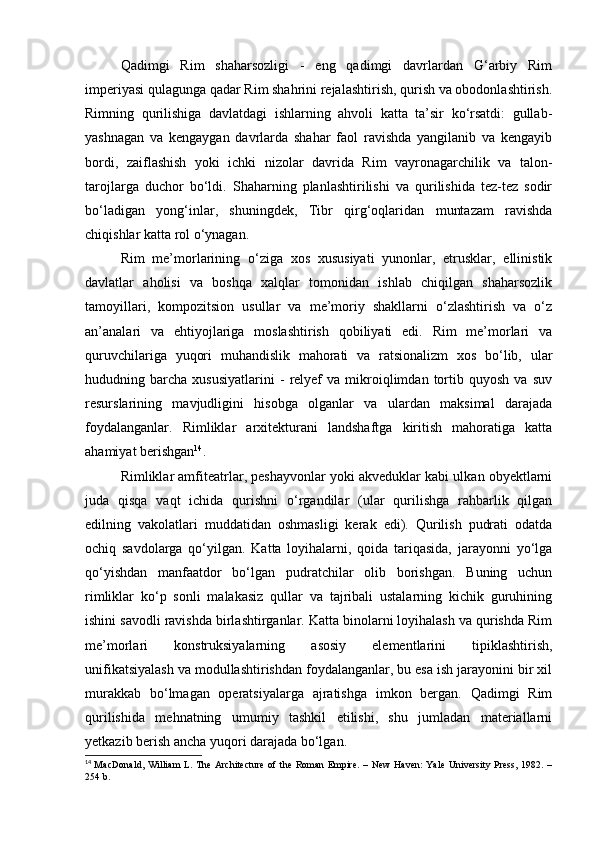 Qadimgi   Rim   shaharsozligi   -   eng   qadimgi   davrlardan   G‘arbiy   Rim
imperiyasi qulagunga qadar Rim shahrini rejalashtirish, qurish va obodonlashtirish.
Rimning   qurilishiga   davlatdagi   ishlarning   ahvoli   katta   ta’sir   ko‘rsatdi:   gullab-
yashnagan   va   kengaygan   davrlarda   shahar   faol   ravishda   yangilanib   va   kengayib
bordi,   zaiflashish   yoki   ichki   nizolar   davrida   Rim   vayronagarchilik   va   talon-
tarojlarga   duchor   bo‘ldi.   Shaharning   planlashtirilishi   va   qurilishida   tez-tez   sodir
bo‘ladigan   yong‘inlar,   shuningdek,   Tibr   qirg‘oqlaridan   muntazam   ravishda
chiqishlar katta rol o‘ynagan.
Rim   me’morlarining   o‘ziga   xos   xususiyati   yunonlar,   etrusklar,   ellinistik
davlatlar   aholisi   va   boshqa   xalqlar   tomonidan   ishlab   chiqilgan   shaharsozlik
tamoyillari,   kompozitsion   usullar   va   me’moriy   shakllarni   o‘zlashtirish   va   o‘z
an’analari   va   ehtiyojlariga   moslashtirish   qobiliyati   edi.   Rim   me’morlari   va
quruvchilariga   yuqori   muhandislik   mahorati   va   ratsionalizm   xos   bo‘lib,   ular
hududning  barcha   xususiyatlarini   -   relyef   va  mikroiqlimdan  tortib  quyosh   va   suv
resurslarining   mavjudligini   hisobga   olganlar   va   ulardan   maksimal   darajada
foydalanganlar.   Rimliklar   arxitekturani   landshaftga   kiritish   mahoratiga   katta
ahamiyat berishgan 14
.
Rimliklar amfiteatrlar, peshayvonlar yoki akveduklar kabi ulkan obyektlarni
juda   qisqa   vaqt   ichida   qurishni   o‘rgandilar   (ular   qurilishga   rahbarlik   qilgan
edilning   vakolatlari   muddatidan   oshmasligi   kerak   edi).   Qurilish   pudrati   odatda
ochiq   savdolarga   qo‘yilgan.   Katta   loyihalarni,   qoida   tariqasida,   jarayonni   yo‘lga
qo‘yishdan   manfaatdor   bo‘lgan   pudratchilar   olib   borishgan.   Buning   uchun
rimliklar   ko‘p   sonli   malakasiz   qullar   va   tajribali   ustalarning   kichik   guruhining
ishini savodli ravishda birlashtirganlar. Katta binolarni loyihalash va qurishda Rim
me’morlari   konstruksiyalarning   asosiy   elementlarini   tipiklashtirish,
unifikatsiyalash va modullashtirishdan foydalanganlar, bu esa ish jarayonini bir xil
murakkab   bo‘lmagan   operatsiyalarga   ajratishga   imkon   bergan.   Qadimgi   Rim
qurilishida   mehnatning   umumiy   tashkil   etilishi,   shu   jumladan   materiallarni
yetkazib berish ancha yuqori darajada bo‘lgan.
14
  MacDonald,  William  L. The Architecture  of the Roman Empire.  – New  Haven:  Yale University Press, 1982. –
254 b. 