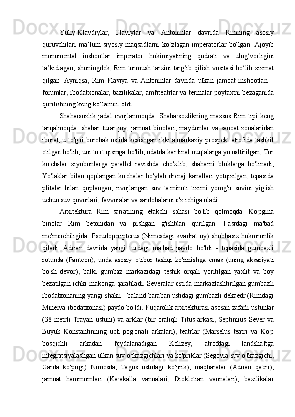 Yuliy-Klavdiylar,   Flaviylar   va   Antoninlar   davrida   Rimning   asosiy
quruvchilari   ma’lum   siyosiy   maqsadlarni   ko‘zlagan   imperatorlar   bo‘lgan.   Ajoyib
monumental   inshootlar   imperator   hokimiyatining   qudrati   va   ulug‘vorligini
ta’kidlagan,  shuningdek,  Rim   turmush  tarzini   targ‘ib qilish  vositasi  bo‘lib xizmat
qilgan.   Ayniqsa,   Rim   Flaviya   va   Antoninlar   davrida   ulkan   jamoat   inshootlari   -
forumlar, ibodatxonalar, bazilikalar, amfiteatrlar va termalar poytaxtni bezaganida
qurilishning keng ko‘lamini oldi.
Shaharsozlik   jadal   rivojlanmoqda.   Shaharsozlikning   maxsus   Rim   tipi   keng
tarqalmoqda:   shahar   turar   joy,   jamoat   binolari,   maydonlar   va   sanoat   zonalaridan
iborat; u to'g'ri burchak ostida kesishgan ikkita markaziy prospekt atrofida tashkil
etilgan bo'lib, uni to'rt qismga bo'lib, odatda kardinal nuqtalarga yo'naltirilgan; Tor
ko'chalar   xiyobonlarga   parallel   ravishda   cho'zilib,   shaharni   bloklarga   bo'linadi;
Yo'laklar   bilan   qoplangan   ko'chalar   bo'ylab   drenaj   kanallari   yotqizilgan,   tepasida
plitalar   bilan   qoplangan;   rivojlangan   suv   ta'minoti   tizimi   yomg'ir   suvini   yig'ish
uchun suv quvurlari, favvoralar va sardobalarni o'z ichiga oladi.
Arxitektura   Rim   san'atining   etakchi   sohasi   bo'lib   qolmoqda.   Ko'pgina
binolar   Rim   betonidan   va   pishgan   g'ishtdan   qurilgan.   I-asrdagi   ma'bad
me'morchiligida.   Pseudoperipterus   (Nimesdagi  kvadrat  uy)   shubhasiz   hukmronlik
qiladi.   Adrian   davrida   yangi   turdagi   ma'bad   paydo   bo'ldi   -   tepasida   gumbazli
rotunda   (Panteon);   unda   asosiy   e'tibor   tashqi   ko'rinishga   emas   (uning   aksariyati
bo'sh   devor),   balki   gumbaz   markazidagi   teshik   orqali   yoritilgan   yaxlit   va   boy
bezatilgan ichki makonga qaratiladi. Severalar ostida markazlashtirilgan gumbazli
ibodatxonaning yangi shakli - baland baraban ustidagi gumbazli dekaedr (Rimdagi
Minerva ibodatxonasi) paydo bo'ldi. Fuqarolik arxitekturasi asosan zafarli ustunlar
(38   metrli   Trayan   ustuni)   va   arklar   (bir   oraliqli   Titus   arkasi,   Septimius   Sever   va
Buyuk   Konstantinning   uch   pog'onali   arkalari),   teatrlar   (Marselus   teatri   va   Ko'p
bosqichli   arkadan   foydalanadigan   Kolizey,   atrofdagi   landshaftga
integratsiyalashgan ulkan suv o'tkazgichlari va ko'priklar (Segovia suv o'tkazgichi,
Garda   ko'prigi)   Nimesda,   Tagus   ustidagi   ko'prik),   maqbaralar   (Adrian   qabri),
jamoat   hammomlari   (Karakalla   vannalari,   Diokletian   vannalari),   bazilikalar 