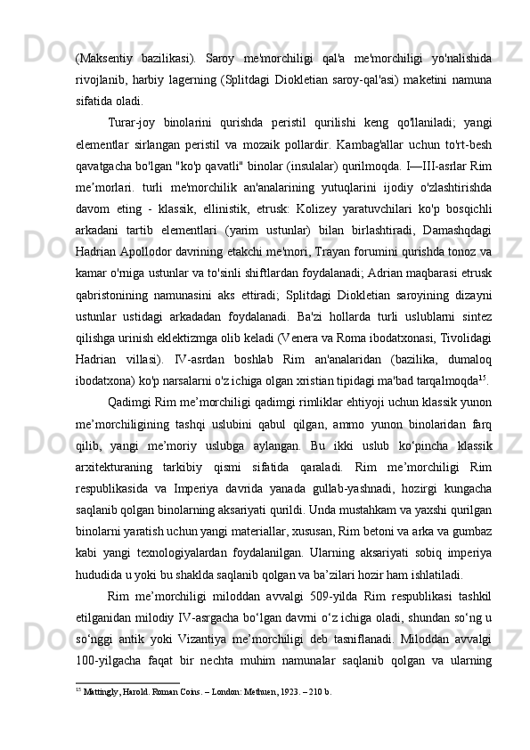 (Maksentiy   bazilikasi).   Saroy   me'morchiligi   qal'a   me'morchiligi   yo'nalishida
rivojlanib,   harbiy   lagerning   (Splitdagi   Diokletian   saroy-qal'asi)   maketini   namuna
sifatida oladi.
Turar-joy   binolarini   qurishda   peristil   qurilishi   keng   qo'llaniladi;   yangi
elementlar   sirlangan   peristil   va   mozaik   pollardir.   Kambag'allar   uchun   to'rt-besh
qavatgacha bo'lgan "ko'p qavatli" binolar (insulalar) qurilmoqda. I—III-asrlar Rim
me morlari.   turli   me'morchilik   an'analarining   yutuqlarini   ijodiy   o'zlashtirishdaʼ
davom   eting   -   klassik,   ellinistik,   etrusk:   Kolizey   yaratuvchilari   ko'p   bosqichli
arkadani   tartib   elementlari   (yarim   ustunlar)   bilan   birlashtiradi,   Damashqdagi
Hadrian Apollodor davrining etakchi me'mori, Trayan forumini qurishda tonoz va
kamar o'rniga ustunlar va to'sinli shiftlardan foydalanadi; Adrian maqbarasi etrusk
qabristonining   namunasini   aks   ettiradi;   Splitdagi   Diokletian   saroyining   dizayni
ustunlar   ustidagi   arkadadan   foydalanadi.   Ba'zi   hollarda   turli   uslublarni   sintez
qilishga urinish eklektizmga olib keladi (Venera va Roma ibodatxonasi, Tivolidagi
Hadrian   villasi).   IV-asrdan   boshlab   Rim   an'analaridan   (bazilika,   dumaloq
ibodatxona) ko'p narsalarni o'z ichiga olgan xristian tipidagi ma'bad tarqalmoqda 15
.
Qadimgi Rim me’morchiligi qadimgi rimliklar ehtiyoji uchun klassik yunon
me’morchiligining   tashqi   uslubini   qabul   qilgan,   ammo   yunon   binolaridan   farq
qilib,   yangi   me’moriy   uslubga   aylangan.   Bu   ikki   uslub   ko‘pincha   klassik
arxitekturaning   tarkibiy   qismi   sifatida   qaraladi.   Rim   me’morchiligi   Rim
respublikasida   va   Imperiya   davrida   yanada   gullab-yashnadi,   hozirgi   kungacha
saqlanib qolgan binolarning aksariyati qurildi. Unda mustahkam va yaxshi qurilgan
binolarni yaratish uchun yangi materiallar, xususan, Rim betoni va arka va gumbaz
kabi   yangi   texnologiyalardan   foydalanilgan.   Ularning   aksariyati   sobiq   imperiya
hududida u yoki bu shaklda saqlanib qolgan va ba’zilari hozir ham ishlatiladi.
Rim   me’morchiligi   miloddan   avvalgi   509-yilda   Rim   respublikasi   tashkil
etilganidan milodiy IV-asrgacha bo‘lgan davrni o‘z ichiga oladi, shundan so‘ng u
so‘nggi   antik   yoki   Vizantiya   me’morchiligi   deb   tasniflanadi.   Miloddan   avvalgi
100-yilgacha   faqat   bir   nechta   muhim   namunalar   saqlanib   qolgan   va   ularning
15
 Mattingly, Harold. Roman Coins. – London: Methuen, 1923. – 210 b. 