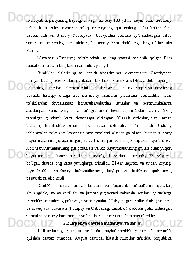 aksariyati imperiyaning keyingi davriga, milodiy 100-yildan keyin. Rim me’moriy
uslubi   ko‘p   asrlar   davomida   sobiq   imperiyadagi   qurilishlarga   ta’sir   ko‘rsatishda
davom   etdi   va   G‘arbiy   Yevropada   1000-yildan   boshlab   qo‘llaniladigan   uslub
roman   me’morchiligi   deb   ataladi,   bu   asosiy   Rim   shakllariga   bog‘liqlikni   aks
ettiradi.
Nimadagi   (Fransiya)   to‘rtburchak   uy,   eng   yaxshi   saqlanib   qolgan   Rim
ibodatxonalaridan biri, taxminan milodiy II-yil.
Rimliklar   o‘zlarining   asl   etrusk   arxitekturasi   elementlarini   Gretsiyadan
olingan   boshqa   elementlar,   jumladan,   biz   hozir   klassik   arxitektura   deb   ataydigan
uslubning   aksariyat   elementlarini   birlashtirgandan   so‘ng,   imperiya   davrining
boshida   haqiqiy   o‘ziga   xos   me’moriy   asarlarni   yaratishni   boshladilar.   Ular
to‘sinlardan   foydalangan   konstruksiyalardan   ustunlar   va   peremichkalarga
asoslangan   konstruksiyalarga,   so‘ngra   arkli,   keyinroq   rimliklar   davrida   keng
tarqalgan   gumbazli   katta   devorlarga   o‘tishgan.   Klassik   ordenlar,   ustunlardan
tashqari,   konstruktiv   emas,   balki   asosan   dekorativ   bo‘lib   qoldi.   Uslubiy
ishlanmalar   toskan   va   kompozit   buyurtmalarni   o‘z   ichiga   olgan;   birinchisi   doriy
buyurtmalarining qisqartirilgan, soddalashtirilgan varianti, kompozit buyurtma esa
Korinf buyurtmalarining gul bezaklari va ion buyurtmalarining gullari bilan yuqori
buyurtma   edi.   Taxminan   miloddan   avvalgi   40-yildan   to   milodiy   230-yilgacha
bo‘lgan   davrda   eng   katta   yutuqlarga   erishildi,   III-asr   inqirozi   va   undan   keyingi
qiyinchiliklar   markaziy   hukumatlarning   boyligi   va   tashkiliy   qudratining
pasayishiga olib keldi.
Rimliklar   massiv   jamoat   binolari   va   fuqarolik   inshootlarini   qurdilar,
shuningdek,   uy-joy   qurilishi   va   jamoat   gigiyenasi   sohasida   sezilarli   yutuqlarga
erishdilar, masalan, gipokavst, slyuda oynalari (Ostiyadagi misollar Antik) va issiq
va sovuq suv quvurlari (Pompey va Ostiyadagi misollar) shaklida polni isitadigan
jamoat va xususiy hammomlar va hojatxonalar qurish uchun mas’ul edilar.
                                  2.2 Imperiya davrida madaniyat va san’at 
I–III-asrlardagi   plastika   san atida.   haykaltaroshlik   portreti   hukmronlikʼ
qilishda   davom   etmoqda.   Avgust   davrida,   klassik   misollar   ta'sirida,   respublika 