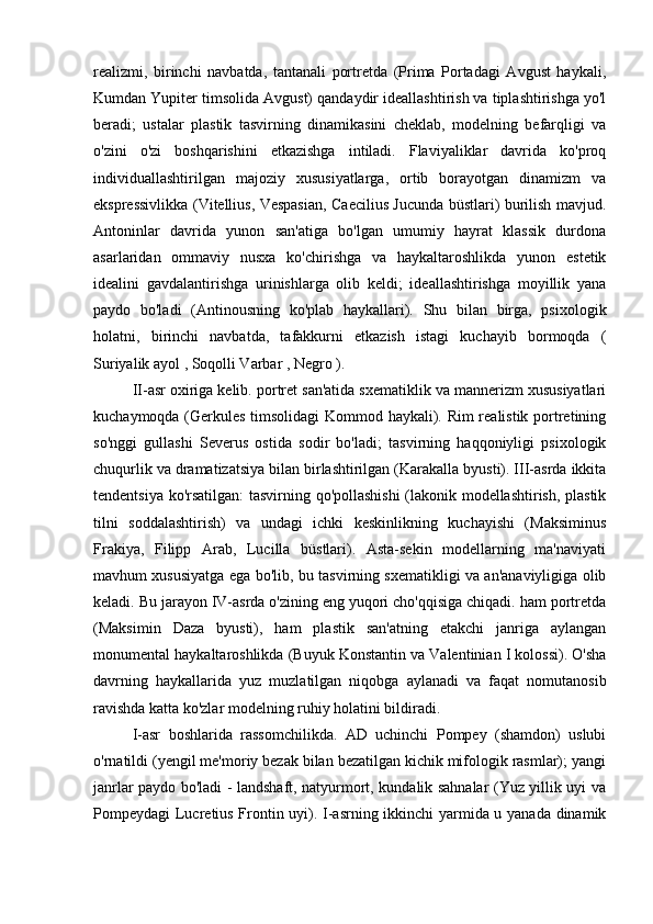realizmi,   birinchi   navbatda,   tantanali   portretda   (Prima   Portadagi   Avgust   haykali,
Kumdan Yupiter timsolida Avgust) qandaydir ideallashtirish va tiplashtirishga yo'l
beradi;   ustalar   plastik   tasvirning   dinamikasini   cheklab,   modelning   befarqligi   va
o'zini   o'zi   boshqarishini   etkazishga   intiladi.   Flaviyaliklar   davrida   ko'proq
individuallashtirilgan   majoziy   xususiyatlarga,   ortib   borayotgan   dinamizm   va
ekspressivlikka (Vitellius, Vespasian, Caecilius Jucunda büstlari) burilish mavjud.
Antoninlar   davrida   yunon   san'atiga   bo'lgan   umumiy   hayrat   klassik   durdona
asarlaridan   ommaviy   nusxa   ko'chirishga   va   haykaltaroshlikda   yunon   estetik
idealini   gavdalantirishga   urinishlarga   olib   keldi;   ideallashtirishga   moyillik   yana
paydo   bo'ladi   (Antinousning   ko'plab   haykallari).   Shu   bilan   birga,   psixologik
holatni,   birinchi   navbatda,   tafakkurni   etkazish   istagi   kuchayib   bormoqda   (
Suriyalik ayol  ,  Soqolli Varbar  ,  Negro  ).
II-asr oxiriga kelib. portret san'atida sxematiklik va mannerizm xususiyatlari
kuchaymoqda (Gerkules timsolidagi Kommod haykali). Rim realistik portretining
so'nggi   gullashi   Severus   ostida   sodir   bo'ladi;   tasvirning   haqqoniyligi   psixologik
chuqurlik va dramatizatsiya bilan birlashtirilgan (Karakalla byusti). III-asrda ikkita
tendentsiya ko'rsatilgan:  tasvirning qo'pollashishi  (lakonik modellashtirish, plastik
tilni   soddalashtirish)   va   undagi   ichki   keskinlikning   kuchayishi   (Maksiminus
Frakiya,   Filipp   Arab,   Lucilla   büstlari).   Asta-sekin   modellarning   ma'naviyati
mavhum xususiyatga ega bo'lib, bu tasvirning sxematikligi va an'anaviyligiga olib
keladi. Bu jarayon IV-asrda o'zining eng yuqori cho'qqisiga chiqadi. ham portretda
(Maksimin   Daza   byusti),   ham   plastik   san'atning   etakchi   janriga   aylangan
monumental haykaltaroshlikda (Buyuk Konstantin va Valentinian I kolossi). O'sha
davrning   haykallarida   yuz   muzlatilgan   niqobga   aylanadi   va   faqat   nomutanosib
ravishda katta ko'zlar modelning ruhiy holatini bildiradi.
I-asr   boshlarida   rassomchilikda.   AD   uchinchi   Pompey   (shamdon)   uslubi
o'rnatildi (yengil me'moriy bezak bilan bezatilgan kichik mifologik rasmlar); yangi
janrlar paydo bo'ladi - landshaft, natyurmort, kundalik sahnalar (Yuz yillik uyi va
Pompeydagi Lucretius Frontin uyi). I-asrning ikkinchi yarmida u yanada dinamik 