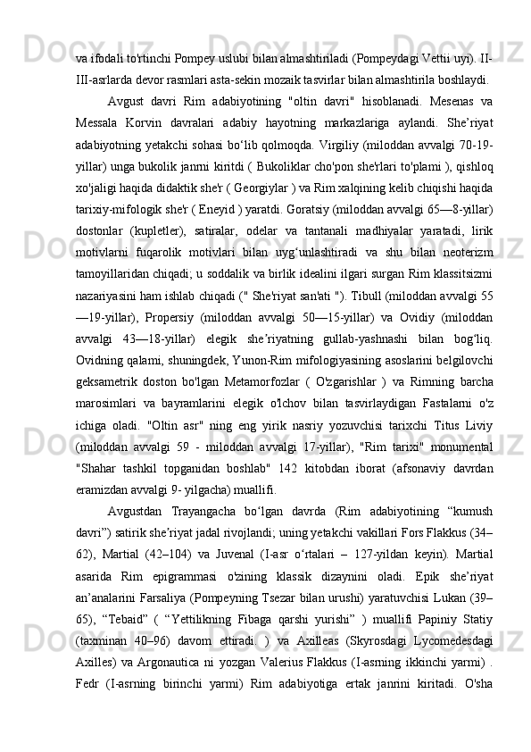va ifodali to'rtinchi Pompey uslubi bilan almashtiriladi (Pompeydagi Vettii uyi). II-
III-asrlarda devor rasmlari asta-sekin mozaik tasvirlar bilan almashtirila boshlaydi.
Avgust   davri   Rim   adabiyotining   "oltin   davri"   hisoblanadi.   Mesenas   va
Messala   Korvin   davralari   adabiy   hayotning   markazlariga   aylandi.   She’riyat
adabiyotning yetakchi  sohasi  bo‘lib qolmoqda. Virgiliy (miloddan avvalgi  70-19-
yillar) unga bukolik janrni kiritdi (   Bukoliklar   cho'pon she'rlari to'plami ), qishloq
xo'jaligi haqida didaktik she'r (  Georgiylar  ) va Rim xalqining kelib chiqishi haqida
tarixiy-mifologik she'r (  Eneyid  ) yaratdi. Goratsiy (miloddan avvalgi 65—8-yillar)
dostonlar   (kupletler),   satiralar,   odelar   va   tantanali   madhiyalar   yaratadi,   lirik
motivlarni   fuqarolik   motivlari   bilan   uyg unlashtiradi   va   shu   bilan   neoterizmʻ
tamoyillaridan chiqadi; u soddalik va birlik idealini ilgari surgan Rim klassitsizmi
nazariyasini ham ishlab chiqadi ("  She'riyat san'ati   "). Tibull (miloddan avvalgi 55
—19-yillar),   Propersiy   (miloddan   avvalgi   50—15-yillar)   va   Ovidiy   (miloddan
avvalgi   43—18-yillar)   elegik   she riyatning   gullab-yashnashi   bilan   bog liq.	
ʼ ʻ
Ovidning qalami, shuningdek, Yunon-Rim mifologiyasining asoslarini belgilovchi
geksametrik   doston   bo'lgan   Metamorfozlar   (   O'zgarishlar   )   va   Rimning   barcha
marosimlari   va   bayramlarini   elegik   o'lchov   bilan   tasvirlaydigan   Fastalarni   o'z
ichiga   oladi.   "Oltin   asr"   ning   eng   yirik   nasriy   yozuvchisi   tarixchi   Titus   Liviy
(miloddan   avvalgi   59   -   miloddan   avvalgi   17-yillar),   "Rim   tarixi"   monumental
"Shahar   tashkil   topganidan   boshlab"   142   kitobdan   iborat   (afsonaviy   davrdan
eramizdan avvalgi 9- yilgacha) muallifi.
Avgustdan   Trayangacha   bo lgan   davrda   (Rim   adabiyotining   “kumush
ʻ
davri”) satirik she riyat jadal rivojlandi; uning yetakchi vakillari Fors Flakkus (34–	
ʼ
62),   Martial   (42–104)   va   Juvenal   (I-asr   o rtalari   –   127-yildan   keyin).   Martial	
ʻ
asarida   Rim   epigrammasi   o'zining   klassik   dizaynini   oladi.   Epik   she’riyat
an’analarini   Farsaliya   (Pompeyning Tsezar  bilan urushi)  yaratuvchisi  Lukan (39–
65),   “Tebaid”   (   “Yettilikning   Fibaga   qarshi   yurishi”   )   muallifi   Papiniy   Statiy
(taxminan   40–96)   davom   ettiradi.   )   va   Axilleas   (Skyrosdagi   Lycomedesdagi
Axilles)   va   Argonautica   ni   yozgan   Valerius   Flakkus   (I-asrning   ikkinchi   yarmi)   .
Fedr   (I-asrning   birinchi   yarmi)   Rim   adabiyotiga   ertak   janrini   kiritadi.   O'sha 