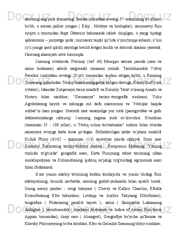 davrning eng yirik dramaturgi Seneka (miloddan avvalgi IV-eramizning 65-yillari)
bo'lib,   u   asosan   palliat   yozgan   (   Edip   ,   Medeya   va   boshqalar);   zamonaviy   Rim
syujeti   u   tomonidan   faqat   Oktavius   bahonasida   ishlab   chiqilgan ;   u   yangi   tipdagi
qahramonni – jinoyatga qodir, murosasiz taqdir qo‘lida o‘yinchoqqa aylanib, o‘lim
(o‘z joniga qasd qilish) xayoliga berilib ketgan kuchli va ehtirosli shaxsni yaratadi.
Nasrning ahamiyati ortib bormoqda.
I-asrning   o'rtalarida.   Petroniy   (vaf.   66)   Menippe   satirasi   janrida   (nasr   va
nazm   birikmasi)   satirik   sarguzasht   romanini   yozadi .   Tarixshunoslik   Velley
Paterkul   (miloddan   avvalgi   20-yil)   tomonidan   taqdim   etilgan   bo'lib,   u   Rimning
Troyaning qulashidan Tiberiy hukmronligigacha bo'lgan davriga, Kursiy Ruf (I-asr
o'rtalari),  Iskandar Zulqarnayn tarixi muallifi  va Korniliy Tatsit o'zining  Annals  va
History   bilan   mashhur ;   “Germaniya”   tarixiy-etnografik   risolasini,   Yuliy
Agrikolaning   hayoti   va   axloqiga   oid   dafn   marosimini   va   “Notiqlar   haqida
suhbat”ni   ham   yozgan.   Oratorik   nasr   tanazzulga   yuz   tutdi   (panegyrikka   va   gulli
deklaratsiyalarga   ishtiyoq).   I-asrning   yagona   yirik   so zlovchisi.   Kvintilianʻ
(taxminan   35   -   100   yillar),   u   "Notiq   uchun   ko'rsatmalar"   inshosi   bilan   ritorika
nazariyasi   rivojiga   katta   hissa   qo'shgan.   Stillashtirilgan   xatlar   to‘plami   muallifi
Kichik   Pliniy   (61/62   –   taxminan   113)   epistolyar   janrda   ishlaydi.   Ilmiy   nasr
Korneliy   Tselsusning   tarixiy-tibbiyot   risolasi   ,   Pomponius   Melaning   " Yerning
tuzilishi   to'g'risida"   geografik   asari,   Katta   Pliniyning   tabiat   tarixining   ulkan
ensiklopediyasi   va   Kolumellaning   qishloq   xo'jaligi   to'g'risidagi   agronomik   asari
bilan ifodalanadi.
II-asr   yunon   adabiy   ta'sirining   keskin   kuchayishi   va   yunon   tilidagi   Rim
adabiyotining,   birinchi   navbatda,   nasrning   gullab-yashnashi   bilan   ajralib   turadi.
Uning   asosiy   janrlari   -   sevgi   hikoyasi   (   Cherey   va   Kalliro   Chariton,   Efeslik
Ksenofontning   Efes   hikoyalari,   Levkipp   va   Axilles   Tatiyning   Klitofonlari),
biografiya   (   Plutarxning   parallel   hayoti   ),   satira   (   Samosatlik   Lukianning
dialoglari   ),   tarixshunoslik   (   Anabasis   Aleksandr   va   Indica   of   Arrian,   Rim   tarixi
Appian   tomonidan),   ilmiy   nasr   (   Almagest) ,   Geografiya   bo'yicha   qo'llanma   va
Klavdiy Ptolemeyning  to'rtta kitoblari , Efes va Galenlik Soranning tibbiy risolalari. 