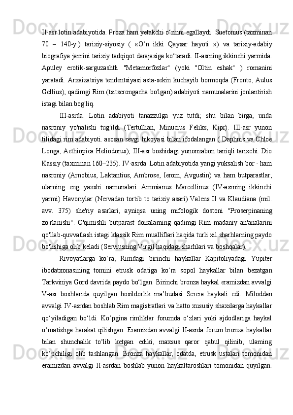 II-asr lotin adabiyotida. Proza ham yetakchi o‘rinni egallaydi. Suetonius (taxminan
70   –   140-y.)   tarixiy-siyosiy   (   «O‘n   ikki   Qaysar   hayoti   »)   va   tarixiy-adabiy
biografiya  janrini tarixiy tadqiqot darajasiga ko‘taradi. II-asrning ikkinchi yarmida.
Apuley   erotik-sarguzashtli   "Metamorfozlar"   (yoki   "Oltin   eshak"   )   romanini
yaratadi. Arxaizatsiya tendentsiyasi  asta-sekin kuchayib bormoqda (Fronto, Aulus
Gellius), qadimgi Rim (tsitserongacha bo'lgan) adabiyoti namunalarini jonlantirish
istagi bilan bog'liq.
III-asrda.   Lotin   adabiyoti   tanazzulga   yuz   tutdi;   shu   bilan   birga,   unda
nasroniy   yo'nalishi   tug'ildi   (Tertullian,   Minucius   Feliks,   Kipr).   III-asr   yunon
tilidagi rim adabiyoti. asosan sevgi hikoyasi bilan ifodalangan (   Daphnis va Chloe
Longa,   Aethiopica   Heliodorus); III-asr boshidagi yunonzabon taniqli tarixchi. Dio
Kassiy (taxminan 160–235). IV-asrda. Lotin adabiyotida yangi yuksalish bor - ham
nasroniy   (Arnobius,   Laktantius,   Ambrose,   Ierom,   Avgustin)   va   ham   butparastlar,
ularning   eng   yaxshi   namunalari   Ammianus   Marcellinus   (IV-asrning   ikkinchi
yarmi)   Havoriylar   (Nervadan   tortib   to   tarixiy   asari)   Valens   II   va   Klaudiana   (mil.
avv.   375)   she'riy   asarlari,   ayniqsa   uning   mifologik   dostoni   " Proserpinaning
zo'rlanishi" .   O'qimishli   butparast   doiralarning   qadimgi   Rim   madaniy   an'analarini
qo'llab-quvvatlash istagi klassik Rim mualliflari haqida turli xil sharhlarning paydo
bo'lishiga olib keladi (Serviusning Virgil haqidagi sharhlari va boshqalar).
Rivoyatlarga   ko‘ra,   Rimdagi   birinchi   haykallar   Kapitoliyadagi   Yupiter
ibodatxonasining   tomini   etrusk   odatiga   ko‘ra   sopol   haykallar   bilan   bezatgan
Tarkviniya Gord davrida paydo bo‘lgan. Birinchi bronza haykal eramizdan avvalgi
V-asr   boshlarida   quyilgan   hosildorlik   ma’budasi   Serera   haykali   edi.   Miloddan
avvalgi IV-asrdan boshlab Rim magistratlari va hatto xususiy shaxslarga haykallar
qo‘yiladigan   bo‘ldi.   Ko‘pgina   rimliklar   forumda   o‘zlari   yoki   ajdodlariga   haykal
o‘rnatishga harakat  qilishgan.  Eramizdan avvalgi  II-asrda forum bronza haykallar
bilan   shunchalik   to‘lib   ketgan   ediki,   maxsus   qaror   qabul   qilinib,   ularning
ko‘pchiligi   olib   tashlangan.   Bronza   haykallar,   odatda,   etrusk   ustalari   tomonidan
eramizdan   avvalgi   II-asrdan   boshlab   yunon   haykaltaroshlari   tomonidan   quyilgan. 