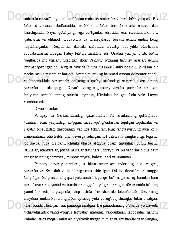 sohasida muvaffaqiyat bilan ishlagan mahalliy rassomlarda kamchilik yo‘q edi. Bu
bilan   shu   narsa   isbotlanadiki,   rimliklar   u   bilan   birinchi   marta   etrusklardan
tanishgandan   keyin   qobiliyatga   ega   bo‘lganlar,   etrusklar   esa,   isbotlanadiki,   o‘z
qabrlarini   va   ehtimol,   ibodatxona   va   turarjoylarini   bezash   uchun   undan   keng
foydalanganlar.   Respublika   davrida   miloddan   avvalgi   300-yilda   Xavfsizlik
ibodatxonasini   chizgan   Fabiy   Piktori   mashhur   edi.   Oradan   yuz   yil   o‘tib,   bo‘sh
vaqtlarida   mo‘yqalam   tutadigan   shoir   Pakuviy   o‘zining   tasviriy   asarlari   uchun
hurmat qozongan edi. Avgust davrida Rimda mashhur Ludiy boshchilik qilgan bir
necha mohir rassomlar bor edi. Ammo bularning hammasi asosan dekoratorlar edi;
me’morchilikda   yordamchi   bo‘lmagan   qat’iy   ma’nodagi   rassomlik   esa   doimo
yunonlar   qo‘lida   qolgan.   Deyarli   uning   eng   asosiy   vazifasi   portretlar   edi,   ular
bo‘yicha   respublikaning   oxirida,   ayniqsa,   Kizikdan   bo‘lgan   Lala   yoki   Layya
mashhur edi.
Devor rasmlari;
Pompey   va   Gerkulanumdagi   qazishmalar,   Tit   termlarining   qoldiqlarini
tozalash,   Rim   yaqinidagi   ko‘pgina   mozor-qo‘rg‘onlardan   topilgan   topilmalar   va
Palatin   tepaligidagi   xarobalarni   yaqinda   tekshirish   Rim   rangtasvirining   juda   ko‘p
namunalarini olib keldi, ular devorga solingan, sof  dekorativ rangtasvirga tegishli
bo‘lsa-da,   juda   qiziqarli,   chunki   ularda   alohida   odam   figuralari,   butun   boshli
sahnalar, manzaralar, jonsiz narsalar  tasvirlari uchraydi va bu tasvirlar o‘sha davr
rangtasvirining chizmasi, kompozitsiyasi, kolosniklari va umuman.
Pompey   devoriy   suratlari,   u   bilan   bezatilgan   uylarning   o‘zi   singari,
yunonlardan  Rim  didi  va talablariga moslashtirilgan. Odatda  devor  bir  xil  rangga
bo‘yalgan, ko‘pincha to‘q qizil yoki unchalik yorqin bo‘lmagan sariq, kamdan-kam
qora, havo rang, yashil va binafsha rangga bo‘yalgan; uning pastki qismida to‘qroq
panel   bor   edi,   u   yuqorida,   ship   ostida   friz   shaklida   takrorlanadi.   Devorning
maydoni   undan   ko‘ra   ingichka,   qoraroq   yoki   yorug‘roq   chiziqlar   bilan   o‘ralgan,
ular, bundan tashqari, uni pannoga ajratgan. Bu pannolarning o‘rtasida yo havoda
uchayotgandek   yakka-yolg‘iz   figuralar,   masalan,   vakxankalar,   raqqosalar,   qanotli
daholar, sakrayotgan satiralar, qiyshayib turgan mimlar va shu kabilar tasvirlangan, 