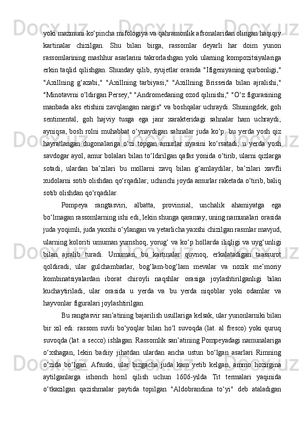 yoki mazmuni ko‘pincha mifologiya va qahramonlik afsonalaridan olingan haqiqiy
kartinalar   chizilgan.   Shu   bilan   birga,   rassomlar   deyarli   har   doim   yunon
rassomlarining mashhur  asarlarini  takrorlashgan yoki ularning kompozitsiyalariga
erkin taqlid qilishgan. Shunday qilib, syujetlar orasida "Ifigeniyaning qurbonligi,"
"Axillning   g‘azabi,"   "Axillning   tarbiyasi,"   "Axillning   Brisseida   bilan   ajralishi,"
"Minotavrni o‘ldirgan Persey," "Andromedaning ozod qilinishi," "O‘z figurasining
manbada aks etishini zavqlangan nargis" va boshqalar uchraydi. Shuningdek, goh
sentimental,   goh   hajviy   tusga   ega   janr   xarakteridagi   sahnalar   ham   uchraydi;
ayniqsa,  bosh  rolni   muhabbat   o‘ynaydigan  sahnalar   juda  ko‘p:   bu yerda yosh  qiz
hayratlangan   dugonalariga   o‘zi   topgan   amurlar   uyasini   ko‘rsatadi;   u   yerda   yosh
savdogar ayol, amur bolalari bilan to‘ldirilgan qafas yonida o‘tirib, ularni qizlarga
sotadi,   ulardan   ba’zilari   bu   mollarni   zavq   bilan   g‘amlaydilar,   ba’zilari   xavfli
xudolarni sotib olishdan qo‘rqadilar; uchinchi joyda amurlar raketada o‘tirib, baliq
sotib olishdan qo‘rqadilar.
Pompeya   rangtasviri,   albatta,   provinsial,   unchalik   ahamiyatga   ega
bo‘lmagan rassomlarning ishi edi, lekin shunga qaramay, uning namunalari orasida
juda yoqimli, juda yaxshi o‘ylangan va yetarlicha yaxshi chizilgan rasmlar mavjud,
ularning koloriti umuman yumshoq, yorug‘ va ko‘p hollarda iliqligi va uyg‘unligi
bilan   ajralib   turadi.   Umuman,   bu   kartinalar   quvnoq,   erkalatadigan   taassurot
qoldiradi,   ular   gulchambarlar,   bog‘lam-bog‘lam   mevalar   va   nozik   me’moriy
kombinatsiyalardan   iborat   chiroyli   naqshlar   orasiga   joylashtirilganligi   bilan
kuchaytiriladi,   ular   orasida   u   yerda   va   bu   yerda   niqoblar   yoki   odamlar   va
hayvonlar figuralari joylashtirilgan.
Bu rangtasvir san’atining bajarilish usullariga kelsak, ular yunonlarniki bilan
bir   xil   edi:   rassom   suvli   bo‘yoqlar   bilan   ho‘l   suvoqda   (lat.   al   fresco)   yoki   quruq
suvoqda (lat. a secco) ishlagan. Rassomlik san’atining Pompeyadagi namunalariga
o‘xshagan,   lekin   badiiy   jihatdan   ulardan   ancha   ustun   bo‘lgan   asarlari   Rimning
o‘zida   bo‘lgan.   Afsuski,   ular   bizgacha   juda   kam   yetib   kelgan,   ammo   hozirgina
aytilganlarga   ishonch   hosil   qilish   uchun   1606-yilda   Tit   termalari   yaqinida
o‘tkazilgan   qazishmalar   paytida   topilgan   "Aldobrandina   to‘yi"   deb   ataladigan 