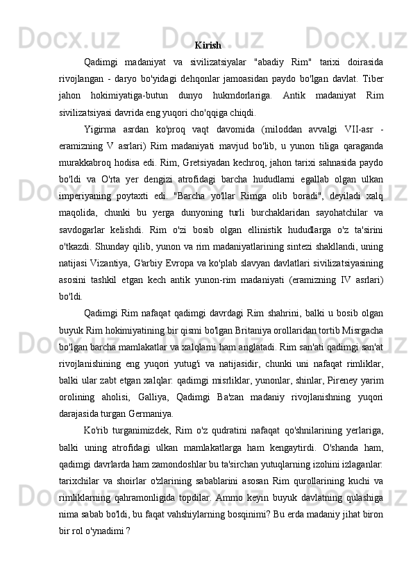                                                        Kirish
Qadimgi   madaniyat   va   sivilizatsiyalar   "abadiy   Rim"   tarixi   doirasida
rivojlangan   -   daryo   bo'yidagi   dehqonlar   jamoasidan   paydo   bo'lgan   davlat.   Tiber
jahon   hokimiyatiga-butun   dunyo   hukmdorlariga.   Antik   madaniyat   Rim
sivilizatsiyasi davrida eng yuqori cho'qqiga chiqdi.
Yigirma   asrdan   ko'proq   vaqt   davomida   (miloddan   avvalgi   VII-asr   -
eramizning   V   asrlari)   Rim   madaniyati   mavjud   bo'lib,   u   yunon   tiliga   qaraganda
murakkabroq hodisa edi. Rim, Gretsiyadan kechroq, jahon tarixi sahnasida  paydo
bo'ldi   va   O'rta   yer   dengizi   atrofidagi   barcha   hududlarni   egallab   olgan   ulkan
imperiyaning   poytaxti   edi.   "Barcha   yo'llar   Rimga   olib   boradi",   deyiladi   xalq
maqolida,   chunki   bu   yerga   dunyoning   turli   burchaklaridan   sayohatchilar   va
savdogarlar   kelishdi.   Rim   o'zi   bosib   olgan   ellinistik   hududlarga   o'z   ta'sirini
o'tkazdi. Shunday qilib, yunon va rim madaniyatlarining sintezi  shakllandi, uning
natijasi Vizantiya, G'arbiy Evropa va ko'plab slavyan davlatlari sivilizatsiyasining
asosini   tashkil   etgan   kech   antik   yunon-rim   madaniyati   (eramizning   IV   asrlari)
bo'ldi.
Qadimgi   Rim   nafaqat   qadimgi   davrdagi   Rim   shahrini,   balki   u   bosib   olgan
buyuk Rim hokimiyatining bir qismi bo'lgan Britaniya orollaridan tortib Misrgacha
bo'lgan barcha mamlakatlar va xalqlarni ham anglatadi. Rim san'ati qadimgi san'at
rivojlanishining   eng   yuqori   yutug'i   va   natijasidir,   chunki   uni   nafaqat   rimliklar,
balki ular zabt  etgan xalqlar: qadimgi misrliklar, yunonlar, shinlar, Pireney yarim
orolining   aholisi,   Galliya,   Qadimgi   Ba'zan   madaniy   rivojlanishning   yuqori
darajasida turgan Germaniya.
Ko'rib   turganimizdek,   Rim   o'z   qudratini   nafaqat   qo'shnilarining   yerlariga,
balki   uning   atrofidagi   ulkan   mamlakatlarga   ham   kengaytirdi.   O'shanda   ham,
qadimgi davrlarda ham zamondoshlar bu ta'sirchan yutuqlarning izohini izlaganlar:
tarixchilar   va   shoirlar   o'zlarining   sabablarini   asosan   Rim   qurollarining   kuchi   va
rimliklarning   qahramonligida   topdilar.   Ammo   keyin   buyuk   davlatning   qulashiga
nima sabab bo'ldi, bu faqat vahshiylarning bosqinimi? Bu erda madaniy jihat biron
bir rol o'ynadimi ? 
