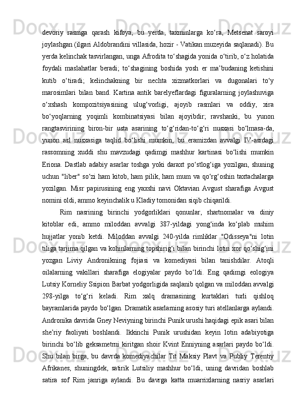 devoriy   rasmga   qarash   kifoya,   bu   yerda,   taxminlarga   ko‘ra,   Metsenat   saroyi
joylashgan (ilgari Aldobrandini villasida, hozir - Vatikan muzeyida saqlanadi). Bu
yerda kelinchak tasvirlangan, unga Afrodita to‘shagida yonida o‘tirib, o‘z holatida
foydali   maslahatlar   beradi;   to‘shagining   boshida   yosh   er   ma’budaning   ketishini
kutib   o‘tiradi;   kelinchakning   bir   nechta   xizmatkorlari   va   dugonalari   to‘y
marosimlari   bilan   band.   Kartina   antik   barelyeflardagi   figuralarning   joylashuviga
o‘xshash   kompozitsiyasining   ulug‘vorligi,   ajoyib   rasmlari   va   oddiy,   xira
bo‘yoqlarning   yoqimli   kombinatsiyasi   bilan   ajoyibdir;   ravshanki,   bu   yunon
rangtasvirining   biron-bir   usta   asarining   to‘g‘ridan-to‘g‘ri   nusxasi   bo‘lmasa-da,
yunon   asl   nusxasiga   taqlid   bo‘lishi   mumkin,   bu   eramizdan   avvalgi   IV-asrdagi
rassomning   xuddi   shu   mavzudagi   qadimgi   mashhur   kartinasi   bo‘lishi   mumkin
Eriona.   Dastlab   adabiy   asarlar   toshga   yoki   daraxt   po‘stlog‘iga   yozilgan,   shuning
uchun "liber" so‘zi  ham kitob, ham  pilik, ham  mum va qo‘rg‘oshin taxtachalarga
yozilgan.   Misr   papirusining   eng   yaxshi   navi   Oktavian   Avgust   sharafiga   Avgust
nomini oldi, ammo keyinchalik u Kladiy tomonidan siqib chiqarildi.
Rim   nasrining   birinchi   yodgorliklari   qonunlar,   shartnomalar   va   diniy
kitoblar   edi,   ammo   miloddan   avvalgi   387-yildagi   yong‘inda   ko‘plab   muhim
hujjatlar   yonib   ketdi.   Miloddan   avvalgi   240-yilda   rimliklar   "Odisseya"ni   lotin
tiliga tarjima qilgan va kohinlarning topshirig‘i bilan birinchi lotin xor qo‘shig‘ini
yozgan   Liviy   Andronikning   fojiasi   va   komediyasi   bilan   tanishdilar.   Atoqli
oilalarning   vakillari   sharafiga   elogiyalar   paydo   bo‘ldi.   Eng   qadimgi   eologiya
Lutsiy Korneliy Ssipion Barbat yodgorligida saqlanib qolgan va miloddan avvalgi
298-yilga   to‘g‘ri   keladi.   Rim   xalq   dramasining   kurtaklari   turli   qishloq
bayramlarida paydo bo‘lgan. Dramatik asarlarning asosiy turi atellanlarga aylandi.
Andronika davrida Gney Neviyning birinchi Punik urushi haqidagi epik asari bilan
she’riy   faoliyati   boshlandi.   Ikkinchi   Punik   urushidan   keyin   lotin   adabiyotiga
birinchi   bo‘lib   geksametrni   kiritgan   shoir   Kvint   Enniyning   asarlari   paydo   bo‘ldi.
Shu   bilan   birga,   bu   davrda   komediyachilar   Tit   Maksiy   Plavt   va   Publiy   Terentiy
Afrikanes,   shuningdek,   satirik   Lutsiliy   mashhur   bo‘ldi,   uning   davridan   boshlab
satira   sof   Rim   janriga   aylandi.   Bu   davrga   katta   muarrixlarning   nasriy   asarlari 