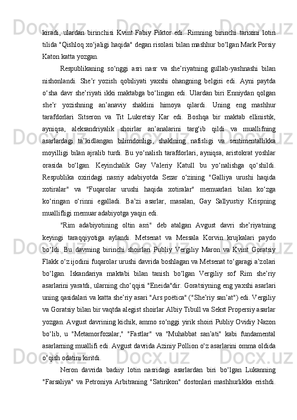 kiradi,   ulardan   birinchisi   Kvint   Fabiy   Piktor   edi.   Rimning   birinchi   tarixini   lotin
tilida "Qishloq xo‘jaligi haqida" degan risolasi bilan mashhur bo‘lgan Mark Porsiy
Katon katta yozgan.
Respublikaning   so‘nggi   asri   nasr   va   she’riyatning   gullab-yashnashi   bilan
nishonlandi.   She’r   yozish   qobiliyati   yaxshi   ohangning   belgisi   edi.   Ayni   paytda
o‘sha   davr   she’riyati   ikki   maktabga   bo‘lingan   edi.   Ulardan   biri   Enniydan   qolgan
she’r   yozishning   an’anaviy   shaklini   himoya   qilardi.   Uning   eng   mashhur
tarafdorlari   Sitseron   va   Tit   Lukretsiy   Kar   edi.   Boshqa   bir   maktab   ellinistik,
ayniqsa,   aleksandriyalik   shoirlar   an’analarini   targ‘ib   qildi   va   muallifning
asarlardagi   ta’kidlangan   bilimdonligi,   shaklning   nafisligi   va   sentimentallikka
moyilligi   bilan   ajralib   turdi.   Bu   yo‘nalish   tarafdorlari,   ayniqsa,   aristokrat   yoshlar
orasida   bo‘lgan.   Keyinchalik   Gay   Valeriy   Katull   bu   yo‘nalishga   qo‘shildi.
Respublika   oxiridagi   nasriy   adabiyotda   Sezar   o‘zining   "Galliya   urushi   haqida
xotiralar"   va   "Fuqarolar   urushi   haqida   xotiralar"   memuarlari   bilan   ko‘zga
ko‘ringan   o‘rinni   egalladi.   Ba’zi   asarlar,   masalan,   Gay   Sallyustiy   Krispning
muallifligi memuar adabiyotga yaqin edi.
"Rim   adabiyotining   oltin   asri"   deb   atalgan   Avgust   davri   she’riyatning
keyingi   taraqqiyotiga   aylandi.   Metsenat   va   Messala   Korvin   krujkalari   paydo
bo‘ldi.   Bu   davrning   birinchi   shoirlari   Publiy   Vergiliy   Maron   va   Kvint   Goratsiy
Flakk o‘z ijodini fuqarolar urushi davrida boshlagan va Metsenat to‘garagi a’zolari
bo‘lgan.   Iskandariya   maktabi   bilan   tanish   bo‘lgan   Vergiliy   sof   Rim   she’riy
asarlarini yaratdi, ularning cho‘qqisi "Eneida"dir. Goratsiyning eng yaxshi asarlari
uning qasidalari va katta she’riy asari "Ars poëtica" ("She’riy san’at") edi. Vergiliy
va Goratsiy bilan bir vaqtda alegist shoirlar Albiy Tibull va Sekst Propersiy asarlar
yozgan. Avgust davrining kichik, ammo so‘nggi yirik shoiri Publiy Ovidiy Nazon
bo‘lib,   u   "Metamorfozalar,"   "Fastlar"   va   "Muhabbat   san’ati"   kabi   fundamental
asarlarning muallifi edi. Avgust davrida Aziniy Pollion o‘z asarlarini omma oldida
o‘qish odatini kiritdi.
Neron   davrida   badiiy   lotin   nasridagi   asarlardan   biri   bo‘lgan   Lukanning
"Farsaliya"   va   Petroniya   Arbitraning   "Satirikon"   dostonlari   mashhurlikka   erishdi. 