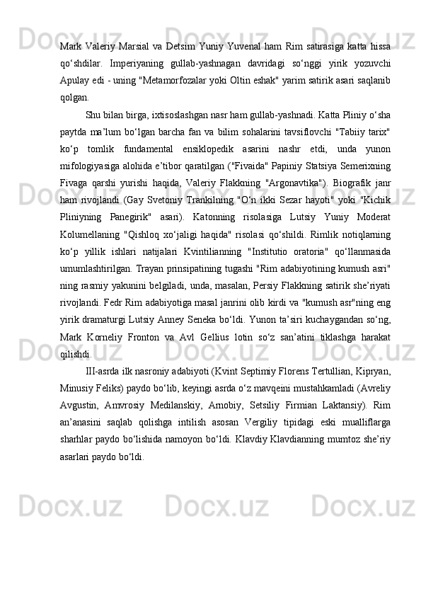 Mark   Valeriy   Marsial   va   Detsim   Yuniy   Yuvenal   ham   Rim   satirasiga   katta   hissa
qo‘shdilar.   Imperiyaning   gullab-yashnagan   davridagi   so‘nggi   yirik   yozuvchi
Apulay edi - uning "Metamorfozalar yoki Oltin eshak" yarim satirik asari saqlanib
qolgan.
Shu bilan birga, ixtisoslashgan nasr ham gullab-yashnadi. Katta Pliniy o‘sha
paytda   ma’lum   bo‘lgan   barcha   fan   va   bilim   sohalarini   tavsiflovchi   "Tabiiy   tarix"
ko‘p   tomlik   fundamental   ensiklopedik   asarini   nashr   etdi,   unda   yunon
mifologiyasiga alohida e’tibor qaratilgan ("Fivaida" Papiniy Statsiya Semerixning
Fivaga   qarshi   yurishi   haqida,   Valeriy   Flakkning   "Argonavtika").   Biografik   janr
ham   rivojlandi   (Gay   Svetoniy   Trankilning   "O‘n   ikki   Sezar   hayoti"   yoki   "Kichik
Pliniyning   Panegirik"   asari).   Katonning   risolasiga   Lutsiy   Yuniy   Moderat
Kolumellaning   "Qishloq   xo‘jaligi   haqida"   risolasi   qo‘shildi.   Rimlik   notiqlarning
ko‘p   yillik   ishlari   natijalari   Kvintilianning   "Institutio   oratoria"   qo‘llanmasida
umumlashtirilgan. Trayan prinsipatining tugashi "Rim adabiyotining kumush asri"
ning rasmiy yakunini belgiladi, unda, masalan, Persiy Flakkning satirik she’riyati
rivojlandi. Fedr Rim adabiyotiga masal janrini olib kirdi va "kumush asr"ning eng
yirik dramaturgi  Lutsiy Anney Seneka bo‘ldi. Yunon ta’siri kuchaygandan so‘ng,
Mark   Korneliy   Fronton   va   Avl   Gellius   lotin   so‘z   san’atini   tiklashga   harakat
qilishdi.
III-asrda ilk nasroniy adabiyoti (Kvint Septimiy Florens Tertullian, Kipryan,
Minusiy Feliks) paydo bo‘lib, keyingi asrda o‘z mavqeini mustahkamladi (Avreliy
Avgustin,   Amvrosiy   Medilanskiy,   Arnobiy,   Setsiliy   Firmian   Laktansiy).   Rim
an’anasini   saqlab   qolishga   intilish   asosan   Vergiliy   tipidagi   eski   mualliflarga
sharhlar paydo bo‘lishida namoyon bo‘ldi. Klavdiy Klavdianning mumtoz she’riy
asarlari paydo bo‘ldi.
                                                             