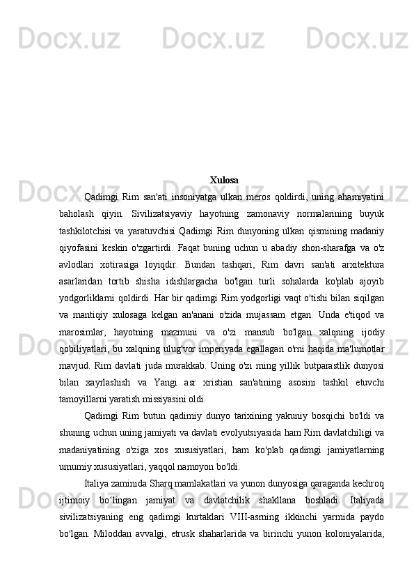                                                              
                                                              Xulosa
Qadimgi   Rim   san'ati   insoniyatga   ulkan   meros   qoldirdi,   uning   ahamiyatini
baholash   qiyin.   Sivilizatsiyaviy   hayotning   zamonaviy   normalarining   buyuk
tashkilotchisi   va   yaratuvchisi   Qadimgi   Rim   dunyoning   ulkan   qismining   madaniy
qiyofasini   keskin   o'zgartirdi.   Faqat   buning   uchun   u   abadiy   shon-sharafga   va   o'z
avlodlari   xotirasiga   loyiqdir.   Bundan   tashqari,   Rim   davri   san'ati   arxitektura
asarlaridan   tortib   shisha   idishlargacha   bo'lgan   turli   sohalarda   ko'plab   ajoyib
yodgorliklarni qoldirdi. Har bir qadimgi Rim yodgorligi vaqt o'tishi bilan siqilgan
va   mantiqiy   xulosaga   kelgan   an'anani   o'zida   mujassam   etgan.   Unda   e'tiqod   va
marosimlar,   hayotning   mazmuni   va   o'zi   mansub   bo'lgan   xalqning   ijodiy
qobiliyatlari,   bu  xalqning   ulug'vor   imperiyada   egallagan   o'rni   haqida  ma'lumotlar
mavjud.   Rim   davlati   juda   murakkab.   Uning   o'zi   ming   yillik   butparastlik   dunyosi
bilan   xayrlashish   va   Yangi   asr   xristian   san'atining   asosini   tashkil   etuvchi
tamoyillarni yaratish missiyasini oldi.
Qadimgi   Rim   butun   qadimiy   dunyo   tarixining   yakuniy   bosqichi   bo'ldi   va
shuning uchun uning jamiyati va davlati evolyutsiyasida ham Rim davlatchiligi va
madaniyatining   o'ziga   xos   xususiyatlari,   ham   ko'plab   qadimgi   jamiyatlarning
umumiy xususiyatlari, yaqqol namoyon bo'ldi.
Italiya zaminida Sharq mamlakatlari va yunon dunyosiga qaraganda kechroq
ijtimoiy   bo lingan   jamiyat   va   davlatchilik   shakllana   boshladi.   Italiyadaʻ
sivilizatsiyaning   eng   qadimgi   kurtaklari   VIII-asrning   ikkinchi   yarmida   paydo
bo'lgan.   Miloddan   avvalgi,   etrusk   shaharlarida   va   birinchi   yunon   koloniyalarida, 