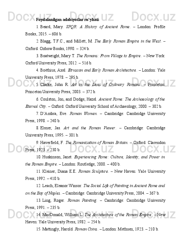 Foydalanilgan adabiyotlar ro’yhati
1. Beard,   Mary.   SPQR:   A   History   of   Ancient   Rome .   –   London:   Profile
Books, 2015. – 606 b.
2. Blagg,   T.F.C.,   and   Millett,   M.   The   Early   Roman   Empire   in   the   West .   –
Oxford: Oxbow Books, 1990. – 324 b.
3. Boatwright, Mary T.  The Romans: From Village to Empire . – New York:
Oxford University Press, 2012. – 516 b.
4. Boëthius, Axel.  Etruscan and Early Roman Architecture . – London: Yale
University Press, 1978. – 295 b.
5. Clarke,   John   R.   Art   in   the   Lives   of   Ordinary   Romans .   –   Princeton:
Princeton University Press, 2003. – 372 b.
6. Coulston, Jon, and Dodge, Hazel.   Ancient Rome: The Archaeology of the
Eternal City . – Oxford: Oxford University School of Archaeology, 2000. – 302 b.
7. D’Ambra,   Eve.   Roman   Women .   –   Cambridge:   Cambridge   University
Press, 1998. – 240 b.
8. Elsner,   Jas.   Art   and   the   Roman   Viewer .   –   Cambridge:   Cambridge
University Press, 1995. – 301 b.
9. Haverfield, F.   The Romanization of Roman Britain . – Oxford: Clarendon
Press, 1923. – 230 b.
10. Huskinson,   Janet.   Experiencing   Rome:   Culture,   Identity,   and   Power   in
the Roman Empire . – London: Routledge, 2000. – 400 b.
11. Kleiner,   Diana   E.E.   Roman   Sculpture .   –   New   Haven:   Yale   University
Press, 1992. – 410 b.
12. Leach, Eleanor Winsor.  The Social Life of Painting in Ancient Rome and
on the Bay of Naples . – Cambridge: Cambridge University Press, 2004. – 367 b.
13. Ling,   Roger.   Roman   Painting .   –   Cambridge:   Cambridge   University
Press, 1991. – 235 b.
14. MacDonald, William L.   The Architecture of the Roman Empire . – New
Haven: Yale University Press, 1982. – 254 b.
15. Mattingly, Harold.  Roman Coins . – London: Methuen, 1923. – 210 b. 
