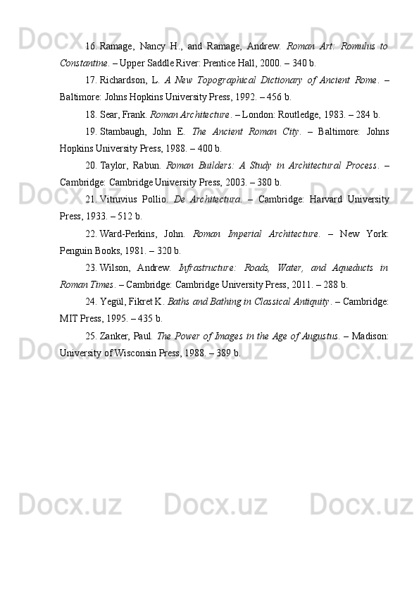 16. Ramage,   Nancy   H.,   and   Ramage,   Andrew.   Roman   Art:   Romulus   to
Constantine . – Upper Saddle River: Prentice Hall, 2000. – 340 b.
17. Richardson,   L.   A   New   Topographical   Dictionary   of   Ancient   Rome .   –
Baltimore: Johns Hopkins University Press, 1992. – 456 b.
18. Sear, Frank.  Roman Architecture . – London: Routledge, 1983. – 284 b.
19. Stambaugh,   John   E.   The   Ancient   Roman   City .   –   Baltimore:   Johns
Hopkins University Press, 1988. – 400 b.
20. Taylor,   Rabun.   Roman   Builders:   A   Study   in   Architectural   Process .   –
Cambridge: Cambridge University Press, 2003. – 380 b.
21. Vitruvius   Pollio.   De   Architectura .   –   Cambridge:   Harvard   University
Press, 1933. – 512 b.
22. Ward-Perkins,   John.   Roman   Imperial   Architecture .   –   New   York:
Penguin Books, 1981. – 320 b.
23. Wilson,   Andrew.   Infrastructure:   Roads,   Water,   and   Aqueducts   in
Roman Times . – Cambridge: Cambridge University Press, 2011. – 288 b.
24. Yegül, Fikret K.  Baths and Bathing in Classical Antiquity . – Cambridge:
MIT Press, 1995. – 435 b.
25. Zanker, Paul.   The Power of Images in the Age of Augustus . – Madison:
University of Wisconsin Press, 1988. – 389 b.
Allbest.ru saytida e'lon qilingan 