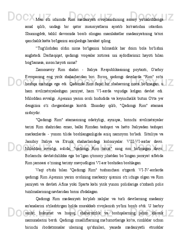 Men   o'z   ishimda   Rim   madaniyati   rivojlanishining   asosiy   yo'nalishlariga
amal   qilib,   undagi   bir   qator   xususiyatlarni   ajratib   ko'rsatishni   istardim.
Shuningdek,   tahlil   davomida   bosib   olingan   mamlakatlar   madaniyatining   ta'siri
qanchalik katta bo'lganini aniqlashga harakat qiling.
“Tug'ilishdan   oldin   nima   bo'lganini   bilmaslik   har   doim   bola   bo'lishni
anglatadi.   Darhaqiqat,   qadimgi   voqealar   xotirasi   uni   ajdodlarimiz   hayoti   bilan
bog'lamasa, inson hayoti nima?
Zamonaviy   Rim   shahri   -   Italiya   Respublikasining   poytaxti,   G'arbiy
Evropaning   eng   yirik   shaharlaridan   biri.   Biroq,   qadimgi   davrlarda   "Rim"   so'zi
boshqa   ma'noga   ega   edi.   Qadimda   Rim   faqat   bir   shaharning   nomi   bo'lmagan:   u
ham   sivilizatsiyalashgan   jamiyat,   ham   VI-asrda   vujudga   kelgan   davlat   edi.
Miloddan   avvalgi.   Apennin   yarim   oroli   hududida   va   keyinchalik   butun   O'rta   yer
dengizini   o'z   chegaralariga   kiritdi.   Shunday   qilib,   "Qadimgi   Rim"   atamasi
nisbiydir.
"Qadimgi   Rim"   atamasining   odatiyligi,   ayniqsa,   birinchi   sivilizatsiyalar
tarixi   Rim   shahridan   emas,   balki   Rimdan   tashqari   va   hatto   Italiyadan   tashqari
markazlarda   -   yunon   tilida   boshlanganligida   aniq   namoyon   bo'ladi.   Sitsiliya   va
Janubiy   Italiya   va   Etrusk   shaharlaridagi   koloniyalar.   VIII-VI-asrlar   davri.
Miloddan   avvalgi,   aslida,   "qadimgi   Rim   tarixi"   ning   rim   bo'lmagan   davri.
Birlamchi   davlatchilikka   ega   bo lgan   ijtimoiy   jihatdan   bo lingan   jamiyat   sifatidaʻ ʻ
Rim jamoasi o zining tarixiy mavjudligini VI-asr boshidan boshlagan.	
ʻ
Vaqt   o'tishi   bilan   "Qadimgi   Rim"   tushunchasi   o'zgardi.   VI-IV-asrlarda
qadimgi Rim Apennin yarim orolining markaziy qismini  o'z ichiga olgan va Rim
jamiyati   va   davlati   Afina   yoki   Sparta   kabi   yirik   yunon   polislariga   o'xshash   polis
tuzilmalarining navlaridan birini ifodalagan.
Qadimgi   Rim   madaniyati   ko'plab   xalqlar   va   turli   davrlarning   madaniy
an'analarini   o'zlashtirgan   holda   murakkab   rivojlanish   yo'lini   bosib   o'tdi.   U   harbiy
san'at,   hukumat   va   huquq,   shaharsozlik   va   boshqalarning   jahon   klassik
namunalarini berdi. Qadimgi  mualliflarning ma'lumotlariga ko'ra, rimliklar uchun
birinchi   ibodatxonalar   ularning   qo'shnilari,   yanada   madaniyatli   etrusklar 