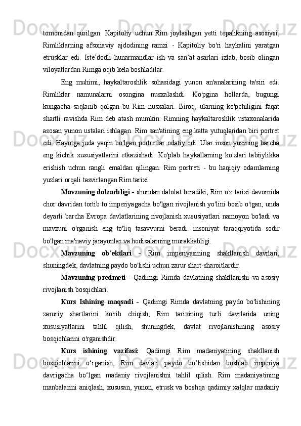 tomonidan   qurilgan.   Kapitoliy   uchun   Rim   joylashgan   yetti   tepalikning   asosiysi,
Rimliklarning   afsonaviy   ajdodining   ramzi   -   Kapitoliy   bo'ri   haykalini   yaratgan
etrusklar   edi.   Iste’dodli   hunarmandlar   ish   va   san’at   asarlari   izlab,   bosib   olingan
viloyatlardan Rimga oqib kela boshladilar.
Eng   muhimi,   haykaltaroshlik   sohasidagi   yunon   an'analarining   ta'siri   edi.
Rimliklar   namunalarni   osongina   nusxalashdi.   Ko'pgina   hollarda,   bugungi
kungacha   saqlanib   qolgan   bu   Rim   nusxalari.   Biroq,   ularning   ko'pchiligini   faqat
shartli   ravishda   Rim   deb   atash   mumkin:   Rimning   haykaltaroshlik   ustaxonalarida
asosan yunon ustalari ishlagan. Rim san'atining eng katta yutuqlaridan biri portret
edi. Hayotga  juda  yaqin bo'lgan  portretlar   odatiy edi.  Ular   inson  yuzining barcha
eng   kichik   xususiyatlarini   etkazishadi.   Ko'plab   haykallarning   ko'zlari   tabiiylikka
erishish   uchun   rangli   emaldan   qilingan.   Rim   portreti   -   bu   haqiqiy   odamlarning
yuzlari orqali tasvirlangan Rim tarixi.
Mavzuning dolzarbligi -  shundan dalolat beradiki, Rim o'z tarixi davomida
chor davridan tortib to imperiyagacha bo'lgan rivojlanish yo'lini bosib o'tgan, unda
deyarli barcha Evropa davlatlarining rivojlanish xususiyatlari  namoyon bo'ladi va
mavzuni   o'rganish   eng   to'liq   tasavvurni   beradi.   insoniyat   taraqqiyotida   sodir
bo'lgan ma'naviy jarayonlar va hodisalarning murakkabligi.
Mavzuning   ob'ektlari   -   Rim   imperiyasining   shakllanish   davrlari,
shuningdek, davlatning paydo bo'lishi uchun zarur shart-sharoitlardir.
Mavzuning   predmeti   -   Qadimgi   Rimda   davlatning   shakllanishi   va   asosiy
rivojlanish bosqichlari.
Kurs   Ishining   maqsadi   -   Qadimgi   Rimda   davlatning   paydo   bo'lishining
zaruriy   shartlarini   ko'rib   chiqish,   Rim   tarixining   turli   davrlarida   uning
xususiyatlarini   tahlil   qilish,   shuningdek,   davlat   rivojlanishining   asosiy
bosqichlarini o'rganishdir.
Kurs   ishining   vazifasi:   Qadimgi   Rim   madaniyatining   shakllanish
bosqichlarini   o‘rganish,   Rim   davlati   paydo   bo‘lishidan   boshlab   imperiya
davrigacha   bo‘lgan   madaniy   rivojlanishni   tahlil   qilish.   Rim   madaniyatining
manbalarini aniqlash, xususan,  yunon, etrusk va boshqa qadimiy xalqlar  madaniy 