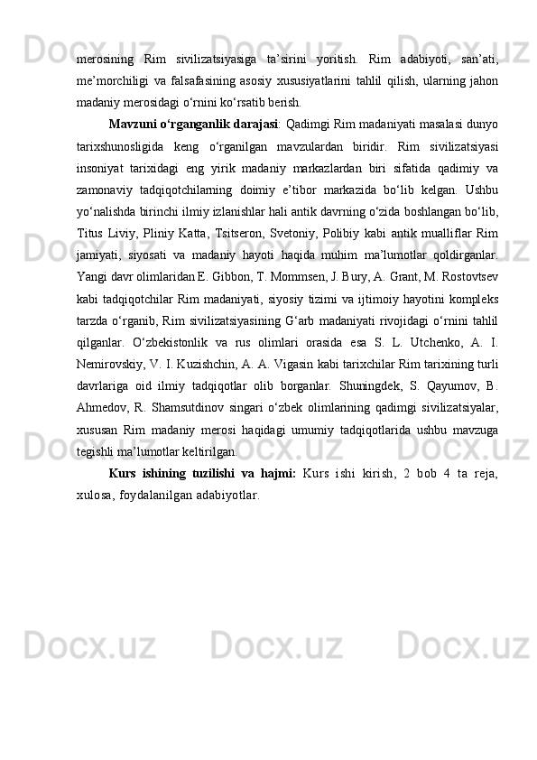 merosining   Rim   sivilizatsiyasiga   ta’sirini   yoritish.   Rim   adabiyoti,   san’ati,
me’morchiligi   va   falsafasining   asosiy   xususiyatlarini   tahlil   qilish,   ularning   jahon
madaniy merosidagi o‘rnini ko‘rsatib berish.
Mavzuni o‘rganganlik darajasi : Qadimgi Rim madaniyati masalasi dunyo
tarixshunosligida   keng   o‘rganilgan   mavzulardan   biridir.   Rim   sivilizatsiyasi
insoniyat   tarixidagi   eng   yirik   madaniy   markazlardan   biri   sifatida   qadimiy   va
zamonaviy   tadqiqotchilarning   doimiy   e’tibor   markazida   bo‘lib   kelgan.   Ushbu
yo‘nalishda birinchi ilmiy izlanishlar hali antik davrning o‘zida boshlangan bo‘lib,
Titus   Liviy,   Pliniy   Katta,   Tsitseron,   Svetoniy,   Polibiy   kabi   antik   mualliflar   Rim
jamiyati,   siyosati   va   madaniy   hayoti   haqida   muhim   ma’lumotlar   qoldirganlar.
Yangi davr olimlaridan E. Gibbon, T. Mommsen, J. Bury, A. Grant, M. Rostovtsev
kabi   tadqiqotchilar   Rim   madaniyati,   siyosiy   tizimi   va  ijtimoiy  hayotini   kompleks
tarzda   o‘rganib,   Rim   sivilizatsiyasining   G‘arb   madaniyati   rivojidagi   o‘rnini   tahlil
qilganlar.   O‘zbekistonlik   va   rus   olimlari   orasida   esa   S.   L.   Utchenko,   A.   I.
Nemirovskiy, V. I. Kuzishchin, A. A. Vigasin kabi tarixchilar Rim tarixining turli
davrlariga   oid   ilmiy   tadqiqotlar   olib   borganlar.   Shuningdek,   S.   Qayumov,   B.
Ahmedov,   R.   Shamsutdinov   singari   o‘zbek   olimlarining   qadimgi   sivilizatsiyalar,
xususan   Rim   madaniy   merosi   haqidagi   umumiy   tadqiqotlarida   ushbu   mavzuga
tegishli ma’lumotlar keltirilgan.
Kurs   ishining   tuzilishi   va   hajmi:   K urs   ishi   kirish,   2   bob   4   ta   reja,
xulosa, foydalanilgan adabiyotlar. 
