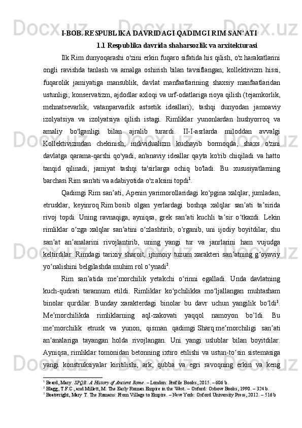 I-BOB . RESPUBLIKA DAVRIDAGI QADIMGI RIM SAN’ATI
                    1.1 Respublika davrida shaharsozlik va arxitekturasi
Ilk Rim dunyoqarashi o'zini erkin fuqaro sifatida his qilish, o'z harakatlarini
ongli   ravishda   tanlash   va   amalga   oshirish   bilan   tavsiflangan;   kollektivizm   hissi,
fuqarolik   jamiyatiga   mansublik,   davlat   manfaatlarining   shaxsiy   manfaatlaridan
ustunligi; konservatizm, ajdodlar axloqi va urf-odatlariga rioya qilish (tejamkorlik,
mehnatsevarlik,   vatanparvarlik   astsetik   ideallari);   tashqi   dunyodan   jamoaviy
izolyatsiya   va   izolyatsiya   qilish   istagi.   Rimliklar   yunonlardan   hushyorroq   va
amaliy   bo'lganligi   bilan   ajralib   turardi.   II-I-asrlarda   miloddan   avvalgi
Kollektivizmdan   chekinish,   individualizm   kuchayib   bormoqda,   shaxs   o'zini
davlatga   qarama-qarshi   qo'yadi,   an'anaviy   ideallar   qayta   ko'rib   chiqiladi   va   hatto
tanqid   qilinadi,   jamiyat   tashqi   ta'sirlarga   ochiq   bo'ladi.   Bu   xususiyatlarning
barchasi Rim san'ati va adabiyotida  o'z aksini topdi 1
.
Qadimgi Rim san ati, Apenin yarimorollaridagi ko pgina xalqlar, jumladan,ʼ ʻ
etrusklar,   keyinroq   Rim   bosib   olgan   yerlardagi   boshqa   xalqlar   san ati   ta sirida	
ʼ ʼ
rivoj   topdi.   Uning   ravnaqiga,   ayniqsa,   grek   san ati   kuchli   ta sir   o tkazdi.   Lekin	
ʼ ʼ ʻ
rimliklar   o zga   xalqlar   san atini   o zlashtirib,   o rganib,   uni   ijodiy   boyitdilar,   shu	
ʻ ʼ ʻ ʻ
san at   an analarini   rivojlantirib,   uning   yangi   tur   va   janrlarini   ham   vujudga	
ʼ ʼ
keltirdilar.   Rimdagi   tarixiy   sharoit,   ijtimoiy   tuzum   xarakteri   san atning   g oyaviy	
ʼ ʻ
yo nalishini belgilashda muhim rol o ynadi	
ʻ ʻ 2
. 
Rim   san atida   me morchilik   yetakchi   o rinni   egalladi.   Unda   davlatning	
ʼ ʼ ʻ
kuch-qudrati   tarannum   etildi.   Rimliklar   ko pchilikka   mo ljallangan   muhtasham	
ʻ ʻ
binolar   qurdilar.   Bunday   xarakterdagi   binolar   bu   davr   uchun   yangilik   bo ldi	
ʻ 3
.
Me morchilikda   rimliklarning   aql-zakovati   yaqqol   namoyon   bo’ldi.   Bu	
ʼ
me morchilik   etrusk   va   yunon,   qisman   qadimgi
ʼ   Sharq   me morchiligi   san ati	ʼ ʼ
an analariga   tayangan   holda   rivojlangan.   Uni   yangi   uslublar   bilan   boyitdilar.	
ʼ
Ayniqsa,  rimliklar  tomonidan  betonning ixtiro etilishi   va  ustun-to sin  sistemasiga	
ʻ
yangi   konstruksiyalar   kiritilishi,   ark,   qubba   va   egri   ravoqning   erkin   va   keng
1
  Beard, Mary.  SPQR: A History of Ancient Rome . – London: Profile Books, 2015. – 606 b.
2
 Blagg, T.F.C., and Millett, M. The Early Roman Empire in the West. – Oxford: Oxbow Books, 1990. – 324 b.
3
 Boatwright, Mary T. The Romans: From Village to Empire. – New York: Oxford University Press, 2012. – 516 b 
