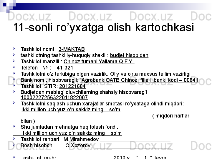 11-sonli ro’yxatga olish kartochkasi

Tashkilot nomi:   3-MAKTAB

tashkilotning tashkiliy-huquqiy shakli :  budjet hisobidan

Tashkilot manzili :  Chinoz tumani Yallama Q.F.Y. 

Telefon    №  :     41-321

Tashkilotni o’z tarkibiga olgan vazirlik:  Oliy va o’rta maxsus ta’lim vazirligi 

Bank nomi, hisobvarag’i:  “Agrobank OATB Chinoz  filiali  bank  kodi – 00841

Tashkilot  STIR:  201221684

Budjetdan mablag’ oluvchilarning shahsiy hisobvarag’i 
10002227256322011822007

Tashkilotni saqlash uchun xarajatlar smetasi ro’yxataga olindi miqdori:   
       Ikki million uch yuz o’n sakkiz ming    so’m
                                                                                               ( miqdori harflar 
bilan )

Shu jumladan mehnatga haq tolash fondi: 
        Ikki million uch yuz o’n sakkiz ming    so’m

Tashkilot rahbari   M.Mirahmedov ________________________

Bosh hisobchi        O.Xozorov   __________________________

Tashkilot  muhri                                      2010 yil   “__ 1 _”_ fevral __
                                                                                 
                                                                                 