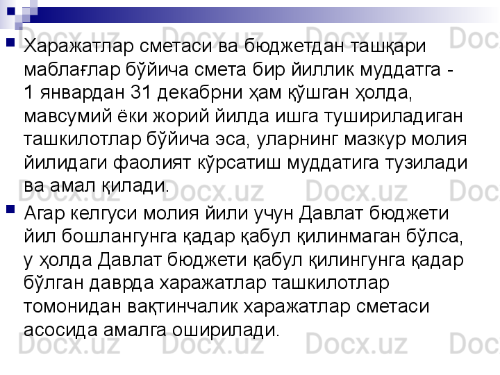 
Харажатлар сметаси ва бюджетдан ташқари 
маблағлар бўйича смета бир йиллик муддатга - 
1 январдан 31 декабрни ҳам қўшган ҳолда, 
мавсумий ёки жорий йилда ишга тушириладиган 
ташкилотлар бўйича эса, уларнинг мазкур молия 
йилидаги фаолият кўрсатиш муддатига тузилади 
ва амал қилади.

Агар келгуси молия йили учун Давлат бюджети 
йил бошлангунга қадар қабул қилинмаган бўлса, 
у ҳолда Давлат бюджети қабул қилингунга қадар 
бўлган даврда харажатлар ташкилотлар 
томонидан вақтинчалик харажатлар сметаси 
асосида амалга оширилади. 