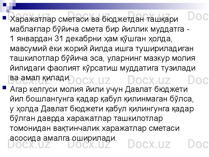 
Харажатлар сметаси ва бюджетдан ташқари 
маблағлар бўйича смета бир йиллик муддатга - 
1 январдан 31 декабрни ҳам қўшган ҳолда, 
мавсумий ёки жорий йилда ишга тушириладиган 
ташкилотлар бўйича эса, уларнинг мазкур молия 
йилидаги фаолият кўрсатиш муддатига тузилади 
ва амал қилади.
Агар келгуси молия йили учун Давлат бюджети 
йил бошлангунга қадар қабул қилинмаган бўлса, 
у ҳолда Давлат бюджети қабул қилингунга қадар 
бўлган даврда харажатлар ташкилотлар 
томонидан вақтинчалик харажатлар сметаси 
асосида амалга оширилади.