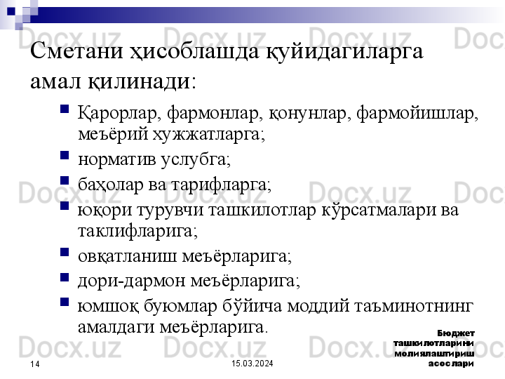 15.03.2024 Бюджет 
ташкилотларини 
молиялаштириш 
асослари
14Сметани ҳисоблашда қуйидагиларга 
амал қилинади:

Қарорлар, фармонлар, қонунлар, фармойишлар, 
меъёрий хужжатларга;

норматив услубга;

баҳолар ва тарифларга;

юқори турувчи ташкилотлар кўрсатмалари ва 
таклифларига; 

овқатланиш меъёрларига;

дори-дармон меъёрларига; 

юмшоқ буюмлар бўйича моддий таъминотнинг 
амалдаги меъёрларига.  