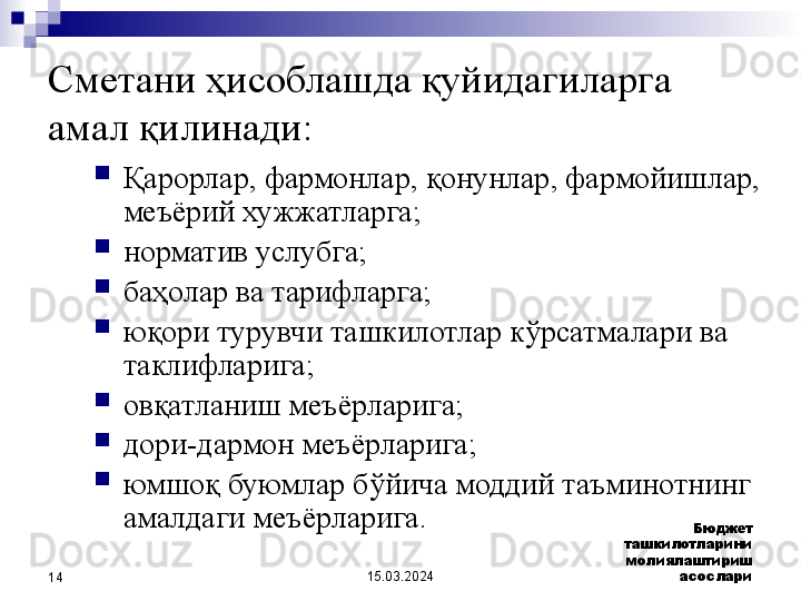 15.03.2024 Бюджет 
ташкилотларини 
молиялаштириш 
асослари
14Сметани ҳисоблашда қуйидагиларга 
амал қилинади:
Қарорлар, фармонлар, қонунлар, фармойишлар, 
меъёрий хужжатларга;
норматив услубга;
баҳолар ва тарифларга;
юқори турувчи ташкилотлар кўрсатмалари ва 
таклифларига; 
овқатланиш меъёрларига;
дори-дармон меъёрларига; 
юмшоқ буюмлар бўйича моддий таъминотнинг 
амалдаги меъёрларига.