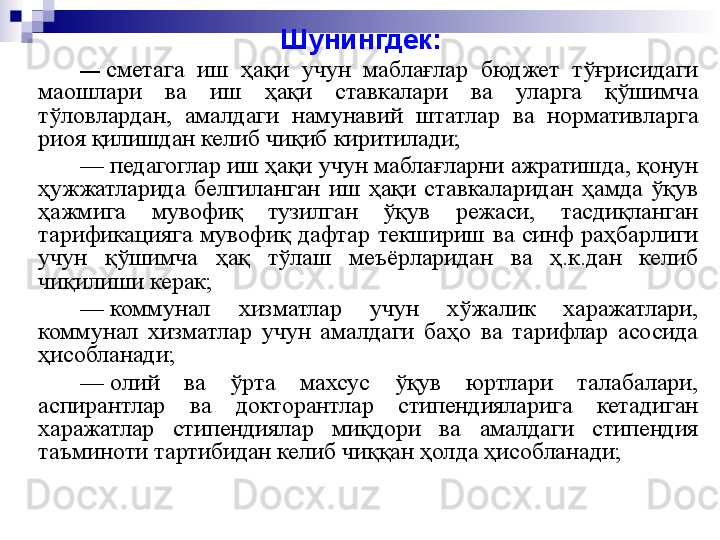 Шунингдек:
—  сметага  иш  ҳақи  учун  маблағлар  бюджет  тўғрисидаги 
маошлари  ва  иш  ҳақи  ставкалари  ва  уларга  қўшимча 
тўловлардан,  амалдаги  намунавий  штатлар  ва  нормативларга 
риоя қилишдан келиб чиқиб киритилади;
—
  педагоглар иш ҳақи учун маблағларни ажратишда, қонун 
ҳужжатларида  белгиланган  иш  ҳақи  ставкаларидан  ҳамда  ўқув 
ҳажмига  мувофиқ  тузилган  ўқув  режаси,  тасдиқланган 
тарификацияга  мувофиқ  дафтар  текшириш  ва  синф  раҳбарлиги 
учун  қўшимча  ҳақ  тўлаш  меъёрларидан  ва  ҳ.к.дан  келиб 
чиқилиши керак;
—
  коммунал  хизматлар  учун  хўжалик  харажатлари, 
коммунал  хизматлар  учун  амалдаги  баҳо  ва  тарифлар  асосида 
ҳисобланади;
—
  олий  ва  ўрта  махсус  ўқув  юртлари  талабалари, 
аспирантлар  ва  докторантлар  стипендияларига  кетадиган 
харажатлар  стипендиялар  миқ	
 дори  ва  амалдаги  стипендия 
таъминоти тартибидан келиб чиққан ҳолда ҳисобланади; 